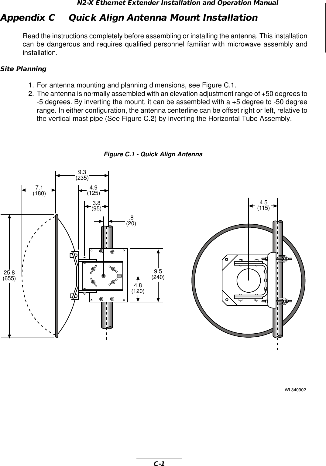 C-1N2-X Ethernet Extender Installation and Operation ManualAppendix C Quick Align Antenna Mount InstallationRead the instructions completely before assembling or installing the antenna. This installationcan be dangerous and requires qualified personnel familiar with microwave assembly andinstallation.Site Planning1. For antenna mounting and planning dimensions, see Figure C.1.2. The antenna is normally assembled with an elevation adjustment range of +50 degrees to-5 degrees. By inverting the mount, it can be assembled with a +5 degree to -50 degreerange. In either configuration, the antenna centerline can be offset right or left, relative tothe vertical mast pipe (See Figure C.2) by inverting the Horizontal Tube Assembly.Figure C.1 - Quick Align Antenna4.8(120)9.3(235)4.5(115)4.9(125)3.8(95).8(20)9.5(240)WL3409027.1(180)25.8(655)