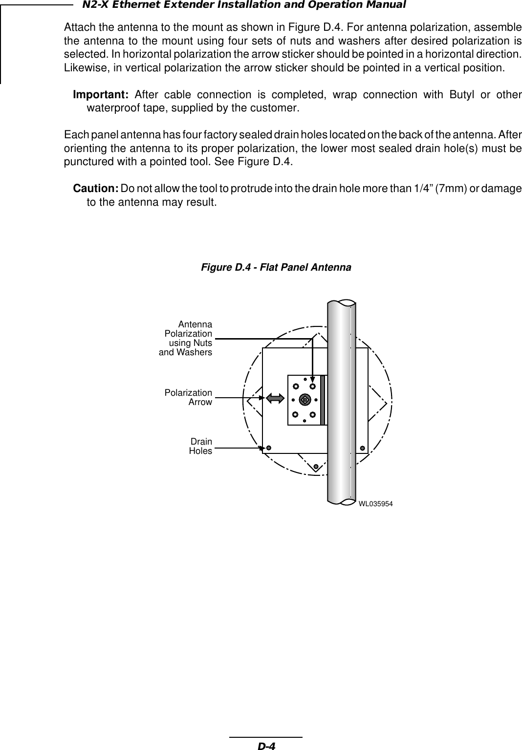 D-4N2-X Ethernet Extender Installation and Operation ManualAttach the antenna to the mount as shown in Figure D.4. For antenna polarization, assemblethe antenna to the mount using four sets of nuts and washers after desired polarization isselected. In horizontal polarization the arrow sticker should be pointed in a horizontal direction.Likewise, in vertical polarization the arrow sticker should be pointed in a vertical position.Important: After cable connection is completed, wrap connection with Butyl or otherwaterproof tape, supplied by the customer.Each panel antenna has four factory sealed drain holes located on the back of the antenna. Afterorienting the antenna to its proper polarization, the lower most sealed drain hole(s) must bepunctured with a pointed tool. See Figure D.4.Caution: Do not allow the tool to protrude into the drain hole more than 1/4” (7mm) or damageto the antenna may result.Figure D.4 - Flat Panel AntennaWL035954DrainHolesPolarizationArrowAntennaPolarizationusing Nutsand Washers