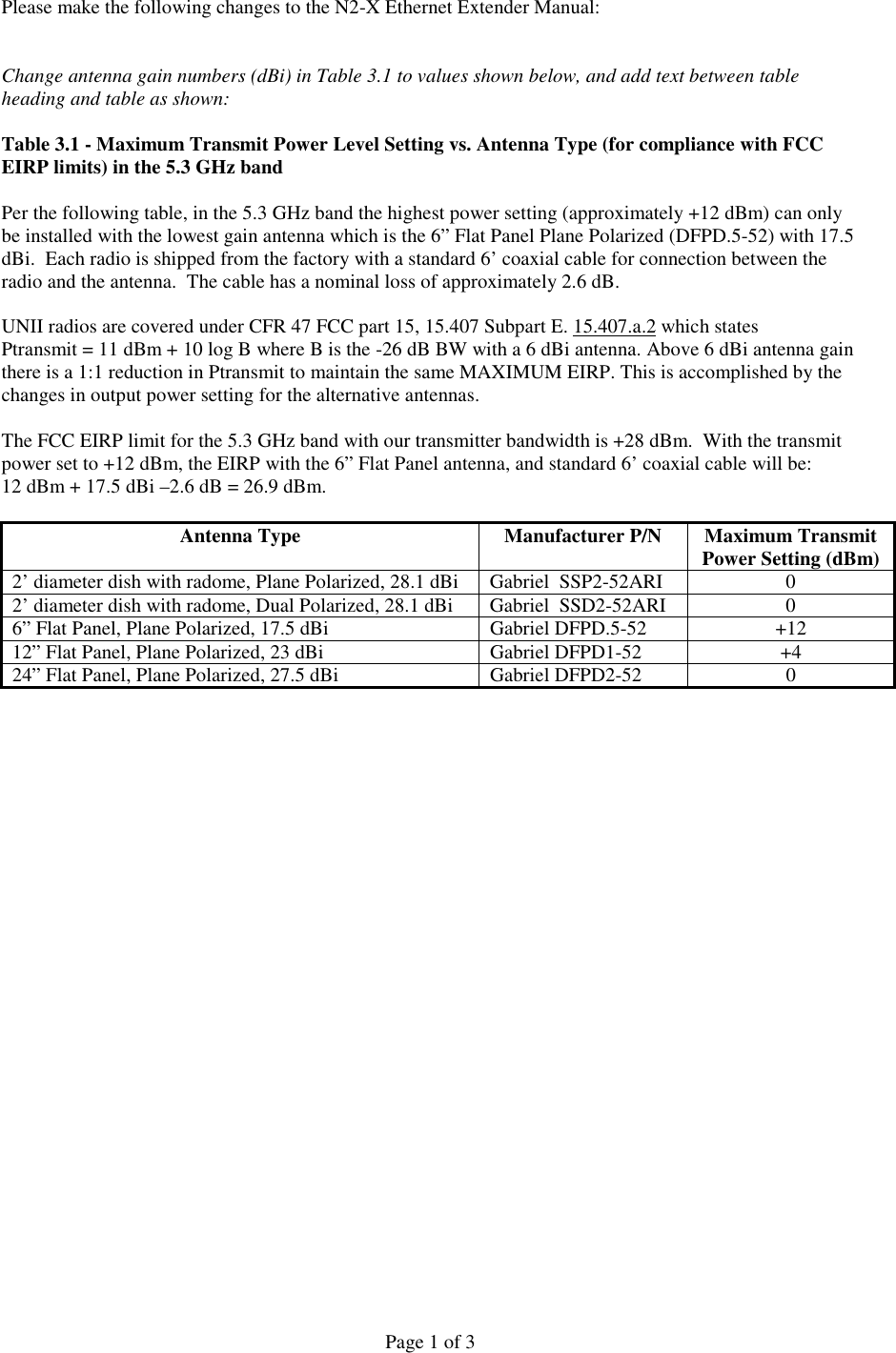 Page 1 of 3Please make the following changes to the N2-X Ethernet Extender Manual:Change antenna gain numbers (dBi) in Table 3.1 to values shown below, and add text between tableheading and table as shown:Table 3.1 - Maximum Transmit Power Level Setting vs. Antenna Type (for compliance with FCCEIRP limits) in the 5.3 GHz bandPer the following table, in the 5.3 GHz band the highest power setting (approximately +12 dBm) can onlybe installed with the lowest gain antenna which is the 6” Flat Panel Plane Polarized (DFPD.5-52) with 17.5dBi.  Each radio is shipped from the factory with a standard 6’ coaxial cable for connection between theradio and the antenna.  The cable has a nominal loss of approximately 2.6 dB.UNII radios are covered under CFR 47 FCC part 15, 15.407 Subpart E. 15.407.a.2 which statesPtransmit = 11 dBm + 10 log B where B is the -26 dB BW with a 6 dBi antenna. Above 6 dBi antenna gainthere is a 1:1 reduction in Ptransmit to maintain the same MAXIMUM EIRP. This is accomplished by thechanges in output power setting for the alternative antennas.   The FCC EIRP limit for the 5.3 GHz band with our transmitter bandwidth is +28 dBm.  With the transmitpower set to +12 dBm, the EIRP with the 6” Flat Panel antenna, and standard 6’ coaxial cable will be:12 dBm + 17.5 dBi –2.6 dB = 26.9 dBm.Antenna Type Manufacturer P/N Maximum TransmitPower Setting (dBm)2’ diameter dish with radome, Plane Polarized, 28.1 dBi Gabriel  SSP2-52ARI 02’ diameter dish with radome, Dual Polarized, 28.1 dBi Gabriel  SSD2-52ARI 06” Flat Panel, Plane Polarized, 17.5 dBi Gabriel DFPD.5-52 +1212” Flat Panel, Plane Polarized, 23 dBi Gabriel DFPD1-52 +424” Flat Panel, Plane Polarized, 27.5 dBi Gabriel DFPD2-52 0