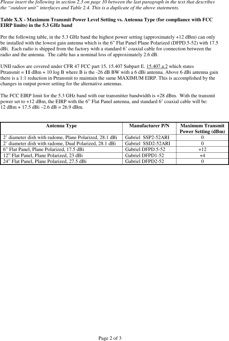 Page 2 of 3Please insert the following in section 2.3 on page 10 between the last paragraph in the text that describesthe “outdoor unit” interfaces and Table 2.4. This is a duplicate of the above statements.Table X.X - Maximum Transmit Power Level Setting vs. Antenna Type (for compliance with FCCEIRP limits) in the 5.3 GHz bandPer the following table, in the 5.3 GHz band the highest power setting (approximately +12 dBm) can onlybe installed with the lowest gain antenna which is the 6” Flat Panel Plane Polarized (DFPD.5-52) with 17.5dBi.  Each radio is shipped from the factory with a standard 6’ coaxial cable for connection between theradio and the antenna.  The cable has a nominal loss of approximately 2.6 dB.UNII radios are covered under CFR 47 FCC part 15, 15.407 Subpart E. 15.407.a.2 which statesPtransmit = 11 dBm + 10 log B where B is the -26 dB BW with a 6 dBi antenna. Above 6 dBi antenna gainthere is a 1:1 reduction in Ptransmit to maintain the same MAXIMUM EIRP. This is accomplished by thechanges in output power setting for the alternative antennas.   The FCC EIRP limit for the 5.3 GHz band with our transmitter bandwidth is +28 dBm.  With the transmitpower set to +12 dBm, the EIRP with the 6” Flat Panel antenna, and standard 6’ coaxial cable will be:12 dBm + 17.5 dBi –2.6 dB = 26.9 dBm.Antenna Type Manufacturer P/N Maximum TransmitPower Setting (dBm)2’ diameter dish with radome, Plane Polarized, 28.1 dBi Gabriel  SSP2-52ARI 02’ diameter dish with radome, Dual Polarized, 28.1 dBi Gabriel  SSD2-52ARI 06” Flat Panel, Plane Polarized, 17.5 dBi Gabriel DFPD.5-52 +1212” Flat Panel, Plane Polarized, 23 dBi Gabriel DFPD1-52 +424” Flat Panel, Plane Polarized, 27.5 dBi Gabriel DFPD2-52 0