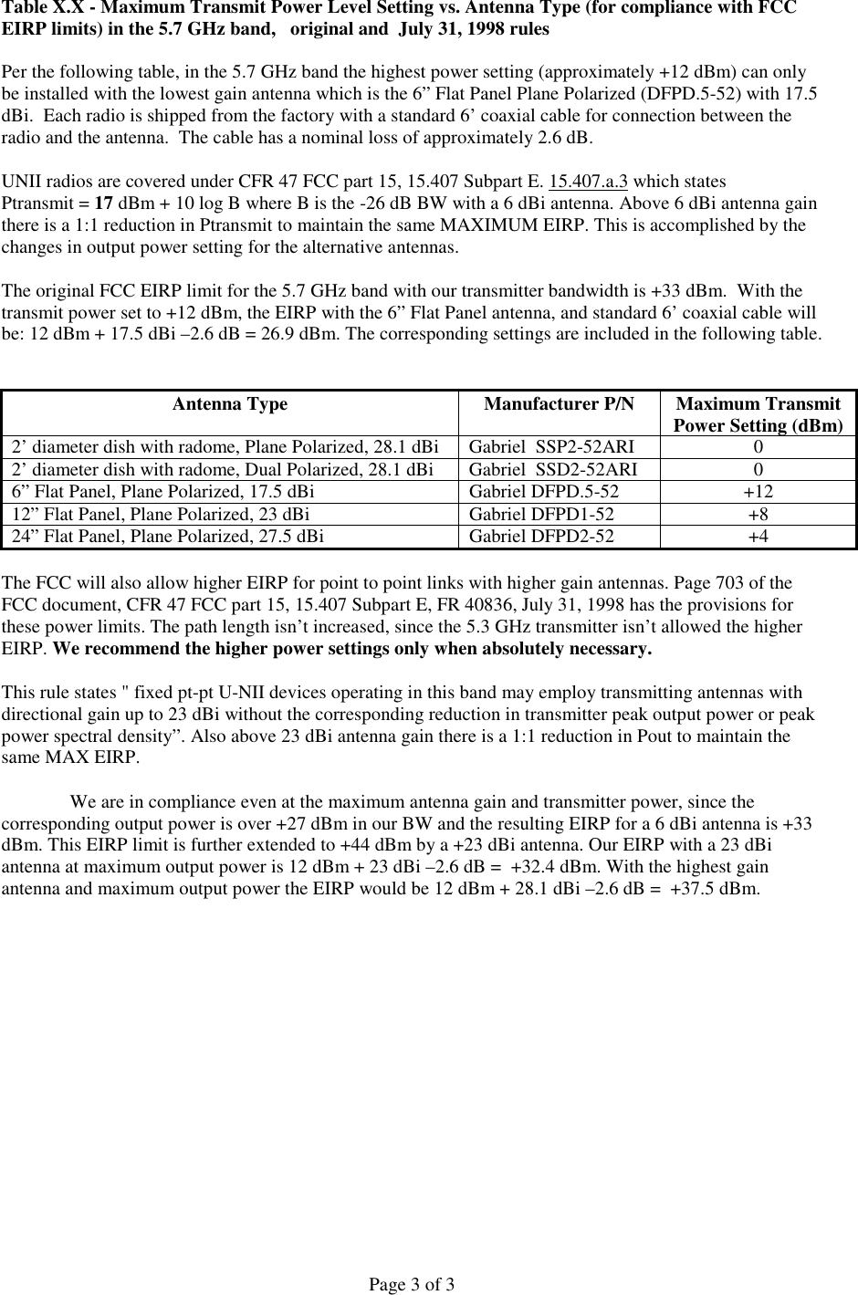 Page 3 of 3Table X.X - Maximum Transmit Power Level Setting vs. Antenna Type (for compliance with FCCEIRP limits) in the 5.7 GHz band,   original and  July 31, 1998 rulesPer the following table, in the 5.7 GHz band the highest power setting (approximately +12 dBm) can onlybe installed with the lowest gain antenna which is the 6” Flat Panel Plane Polarized (DFPD.5-52) with 17.5dBi.  Each radio is shipped from the factory with a standard 6’ coaxial cable for connection between theradio and the antenna.  The cable has a nominal loss of approximately 2.6 dB.UNII radios are covered under CFR 47 FCC part 15, 15.407 Subpart E. 15.407.a.3 which statesPtransmit = 17 dBm + 10 log B where B is the -26 dB BW with a 6 dBi antenna. Above 6 dBi antenna gainthere is a 1:1 reduction in Ptransmit to maintain the same MAXIMUM EIRP. This is accomplished by thechanges in output power setting for the alternative antennas.   The original FCC EIRP limit for the 5.7 GHz band with our transmitter bandwidth is +33 dBm.  With thetransmit power set to +12 dBm, the EIRP with the 6” Flat Panel antenna, and standard 6’ coaxial cable willbe: 12 dBm + 17.5 dBi –2.6 dB = 26.9 dBm. The corresponding settings are included in the following table.Antenna Type Manufacturer P/N Maximum TransmitPower Setting (dBm)2’ diameter dish with radome, Plane Polarized, 28.1 dBi Gabriel  SSP2-52ARI 02’ diameter dish with radome, Dual Polarized, 28.1 dBi Gabriel  SSD2-52ARI 06” Flat Panel, Plane Polarized, 17.5 dBi Gabriel DFPD.5-52 +1212” Flat Panel, Plane Polarized, 23 dBi Gabriel DFPD1-52 +824” Flat Panel, Plane Polarized, 27.5 dBi Gabriel DFPD2-52 +4The FCC will also allow higher EIRP for point to point links with higher gain antennas. Page 703 of theFCC document, CFR 47 FCC part 15, 15.407 Subpart E, FR 40836, July 31, 1998 has the provisions forthese power limits. The path length isn’t increased, since the 5.3 GHz transmitter isn’t allowed the higherEIRP. We recommend the higher power settings only when absolutely necessary.This rule states &quot; fixed pt-pt U-NII devices operating in this band may employ transmitting antennas withdirectional gain up to 23 dBi without the corresponding reduction in transmitter peak output power or peakpower spectral density”. Also above 23 dBi antenna gain there is a 1:1 reduction in Pout to maintain thesame MAX EIRP.We are in compliance even at the maximum antenna gain and transmitter power, since thecorresponding output power is over +27 dBm in our BW and the resulting EIRP for a 6 dBi antenna is +33dBm. This EIRP limit is further extended to +44 dBm by a +23 dBi antenna. Our EIRP with a 23 dBiantenna at maximum output power is 12 dBm + 23 dBi –2.6 dB =  +32.4 dBm. With the highest gainantenna and maximum output power the EIRP would be 12 dBm + 28.1 dBi –2.6 dB =  +37.5 dBm.   