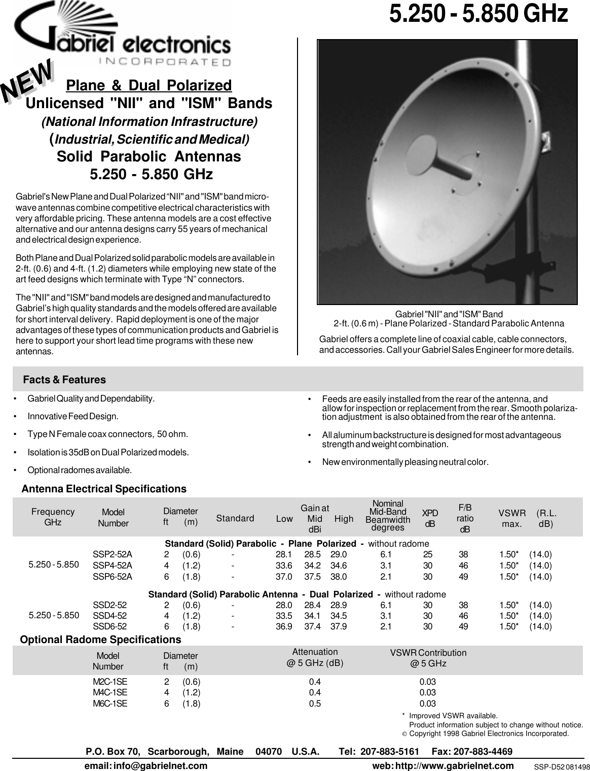 P.O. Box 70,   Scarborough,   Maine     04070    U.S.A.        Tel:  207-883-5161     Fax: 207-883-4469email: info@gabrielnet.com web: http://www.gabrielnet.comStandard (Solid) Parabolic  -  Plane  Polarized  -  without radomeSSP2-52A 2 (0.6) - 28.1 28.5 29.0 6.1 25 38 1.50* (14.0)SSP4-52A 4 (1.2) - 33.6 34.2 34.6 3.1 30 46 1.50* (14.0)SSP6-52A 6 (1.8) - 37.0 37.5 38.0 2.1 30 49 1.50* (14.0)Standard (Solid) Parabolic Antenna  -  Dual  Polarized  -  without radomeSSD2-52 2 (0.6) - 28.0 28.4 28.9 6.1 30 38 1.50* (14.0)SSD4-52 4 (1.2) - 33.5 34.1 34.5 3.1 30 46 1.50* (14.0)SSD6-52 6 (1.8) - 36.9 37.4 37.9 2.1 30 49 1.50* (14.0)M2C-1SE 2 (0.6) 0.4 0.03M4C-1SE 4 (1.2) 0.4 0.03M6C-1SE 6 (1.8) 0.5 0.03 5.250 - 5.850 GHzSSP-D52 081498Gabriel offers a complete line of coaxial cable, cable connectors,and accessories. Call your Gabriel Sales Engineer for more details.Facts &amp; Features• Gabriel Quality and Dependability.• Innovative Feed Design.• Type N Female coax connectors,  50 ohm.• Isolation is 35dB on Dual Polarized models.• Optional radomes available.ModelNumberDiameterft      (m) VSWR     (R.L.max.       dB)Gain atLow      Mid     HighdBiXPDdBF/BratiodBNominalMid-BandBeamwidthdegrees StandardFrequencyGHzAntenna Electrical Specifications5.250 - 5.850• Feeds are easily installed from the rear of the antenna, andallow for inspection or replacement from the rear. Smooth polariza-tion adjustment  is also obtained from the rear of the antenna.• All aluminum backstructure is designed for most advantageousstrength and weight combination.• New environmentally pleasing neutral color.Plane &amp; Dual PolarizedUnlicensed &quot;NII&quot; and &quot;ISM&quot; Bands(National Information Infrastructure)(Industrial, Scientific and Medical)Solid Parabolic Antennas 5.250 - 5.850 GHzGabriel&apos;s New Plane and Dual Polarized “NII&quot; and &quot;ISM&quot; band micro-wave antennas combine competitive electrical characteristics withvery affordable pricing. These antenna models are a cost effectivealternative and our antenna designs carry 55 years of mechanicaland electrical design experience.Both Plane and Dual Polarized solid parabolic models are available in2-ft. (0.6) and 4-ft. (1.2) diameters while employing new state of theart feed designs which terminate with Type “N” connectors.The &quot;NII&quot; and &quot;ISM&quot; band models are designed and manufactured toGabriel’s high quality standards and the models offered are availablefor short interval delivery.  Rapid deployment is one of the majoradvantages of these types of communication products and Gabriel ishere to support your short lead time programs with these newantennas.* Improved VSWR available.Product information subject to change without notice.Copyright 1998 Gabriel Electronics Incorporated.Optional Radome SpecificationsModelNumber Diameterft      (m)Attenuation@ 5 GHz (dB) VSWR Contribution@ 5 GHzGabriel &quot;NII&quot; and &quot;ISM&quot; Band2-ft. (0.6 m) - Plane Polarized - Standard Parabolic AntennaNEWNEW5.250 - 5.850