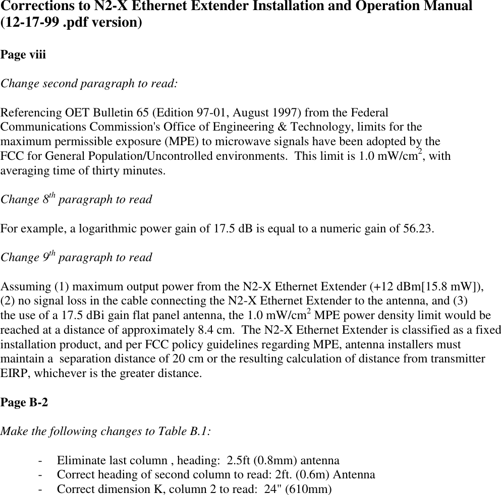 Corrections to N2-X Ethernet Extender Installation and Operation Manual(12-17-99 .pdf version)Page viiiChange second paragraph to read:Referencing OET Bulletin 65 (Edition 97-01, August 1997) from the FederalCommunications Commission&apos;s Office of Engineering &amp; Technology, limits for themaximum permissible exposure (MPE) to microwave signals have been adopted by theFCC for General Population/Uncontrolled environments.  This limit is 1.0 mW/cm2, withaveraging time of thirty minutes.Change 8th paragraph to readFor example, a logarithmic power gain of 17.5 dB is equal to a numeric gain of 56.23.Change 9th paragraph to readAssuming (1) maximum output power from the N2-X Ethernet Extender (+12 dBm[15.8 mW]),(2) no signal loss in the cable connecting the N2-X Ethernet Extender to the antenna, and (3)the use of a 17.5 dBi gain flat panel antenna, the 1.0 mW/cm2 MPE power density limit would bereached at a distance of approximately 8.4 cm.  The N2-X Ethernet Extender is classified as a fixedinstallation product, and per FCC policy guidelines regarding MPE, antenna installers mustmaintain a  separation distance of 20 cm or the resulting calculation of distance from transmitterEIRP, whichever is the greater distance.Page B-2Make the following changes to Table B.1:- Eliminate last column , heading:  2.5ft (0.8mm) antenna- Correct heading of second column to read: 2ft. (0.6m) Antenna- Correct dimension K, column 2 to read:  24&quot; (610mm)