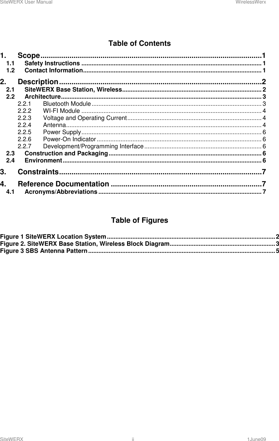 SiteWERX User Manual    WirelessWerx SiteWERX  ii  1June09   Table of Contents 1. Scope ...........................................................................................................1 1.1 Safety Instructions .......................................................................................................... 1 1.2 Contact Information......................................................................................................... 1 2. Description ..................................................................................................2 2.1 SiteWERX Base Station, Wireless .................................................................................. 2 2.2 Architecture ...................................................................................................................... 3 2.2.1 Bluetooth Module .................................................................................................... 3 2.2.2 WI-FI Module .......................................................................................................... 4 2.2.3 Voltage and Operating Current ............................................................................... 4 2.2.4 Antenna ................................................................................................................... 4 2.2.5 Power Supply .......................................................................................................... 6 2.2.6 Power-On Indicator ................................................................................................. 6 2.2.7 Development/Programming Interface ..................................................................... 6 2.3 Construction and Packaging .......................................................................................... 6 2.4 Environment ..................................................................................................................... 6 3. Constraints ..................................................................................................7 4. Reference Documentation .........................................................................7 4.1 Acronyms/Abbreviations ................................................................................................ 7   Table of Figures  Figure 1 SiteWERX Location System ................................................................................................... 2 Figure 2. SiteWERX Base Station, Wireless Block Diagram .............................................................. 3 Figure 3 SBS Antenna Pattern .............................................................................................................. 5          