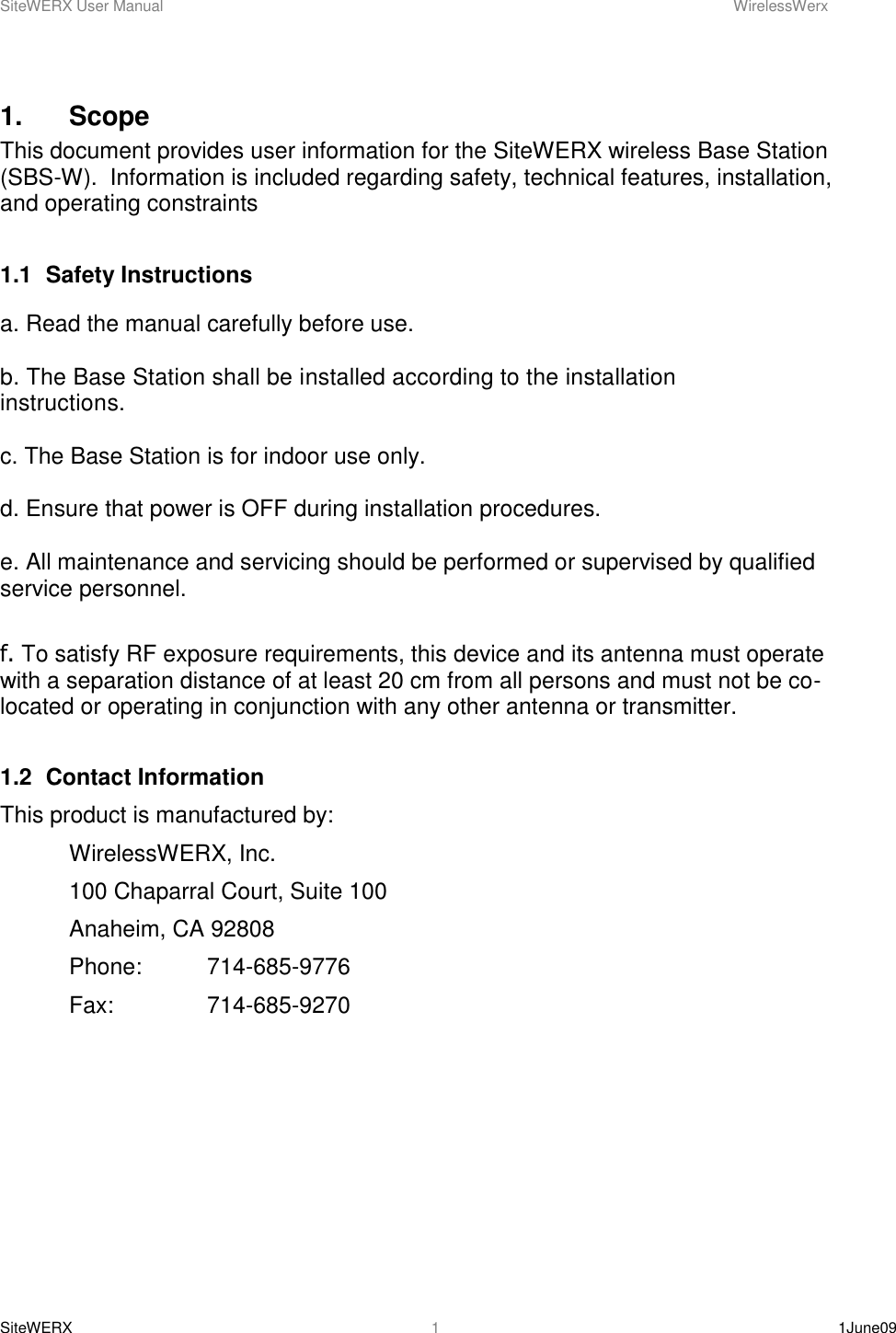 SiteWERX User Manual    WirelessWerx SiteWERX    1June09  1 1.    Scope This document provides user information for the SiteWERX wireless Base Station (SBS-W).  Information is included regarding safety, technical features, installation, and operating constraints  1.1  Safety Instructions  a. Read the manual carefully before use.  b. The Base Station shall be installed according to the installation instructions.   c. The Base Station is for indoor use only.  d. Ensure that power is OFF during installation procedures.  e. All maintenance and servicing should be performed or supervised by qualified service personnel.  f. To satisfy RF exposure requirements, this device and its antenna must operate with a separation distance of at least 20 cm from all persons and must not be co-located or operating in conjunction with any other antenna or transmitter.   1.2  Contact Information This product is manufactured by:   WirelessWERX, Inc.   100 Chaparral Court, Suite 100   Anaheim, CA 92808   Phone:  714-685-9776   Fax:    714-685-9270  