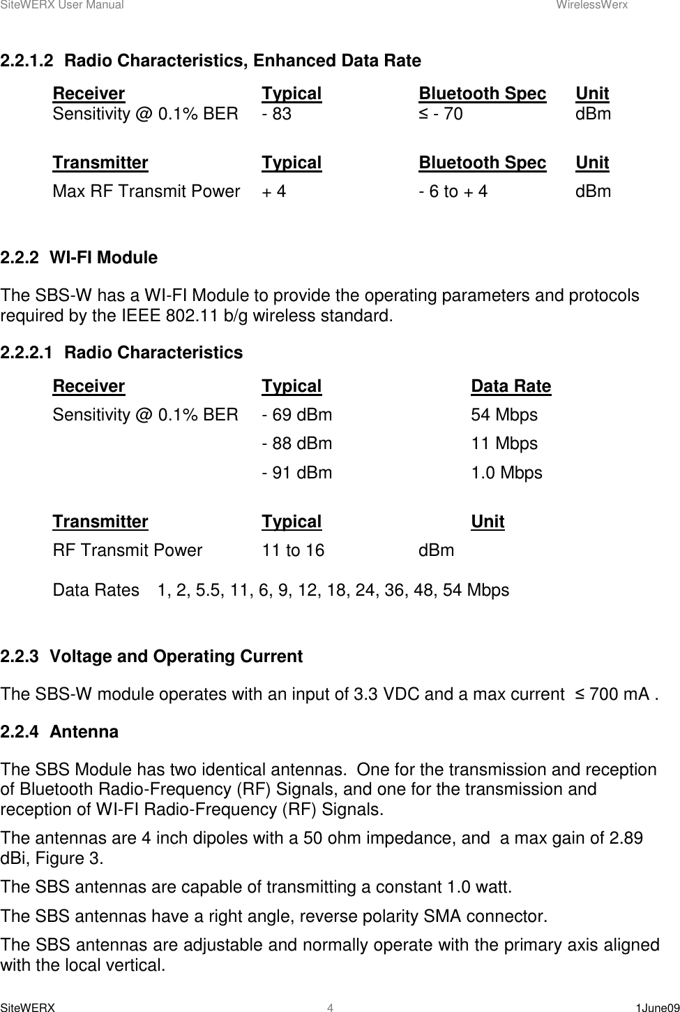 SiteWERX User Manual    WirelessWerx SiteWERX    1June09  4 2.2.1.2  Radio Characteristics, Enhanced Data Rate Receiver      Typical    Bluetooth Spec  Unit Sensitivity @ 0.1% BER  - 83       ≤ - 70      dBm  Transmitter      Typical    Bluetooth Spec  Unit Max RF Transmit Power  + 4       - 6 to + 4    dBm  2.2.2  WI-FI Module The SBS-W has a WI-FI Module to provide the operating parameters and protocols required by the IEEE 802.11 b/g wireless standard.   2.2.2.1  Radio Characteristics Receiver      Typical      Data Rate Sensitivity @ 0.1% BER  - 69 dBm       54 Mbps         - 88 dBm      11 Mbps         - 91 dBm      1.0 Mbps  Transmitter      Typical      Unit RF Transmit Power   11 to 16     dBm  Data Rates  1, 2, 5.5, 11, 6, 9, 12, 18, 24, 36, 48, 54 Mbps  2.2.3  Voltage and Operating Current The SBS-W module operates with an input of 3.3 VDC and a max current  ≤ 700 mA . 2.2.4  Antenna The SBS Module has two identical antennas.  One for the transmission and reception of Bluetooth Radio-Frequency (RF) Signals, and one for the transmission and reception of WI-FI Radio-Frequency (RF) Signals. The antennas are 4 inch dipoles with a 50 ohm impedance, and  a max gain of 2.89 dBi, Figure 3. The SBS antennas are capable of transmitting a constant 1.0 watt. The SBS antennas have a right angle, reverse polarity SMA connector. The SBS antennas are adjustable and normally operate with the primary axis aligned with the local vertical. 