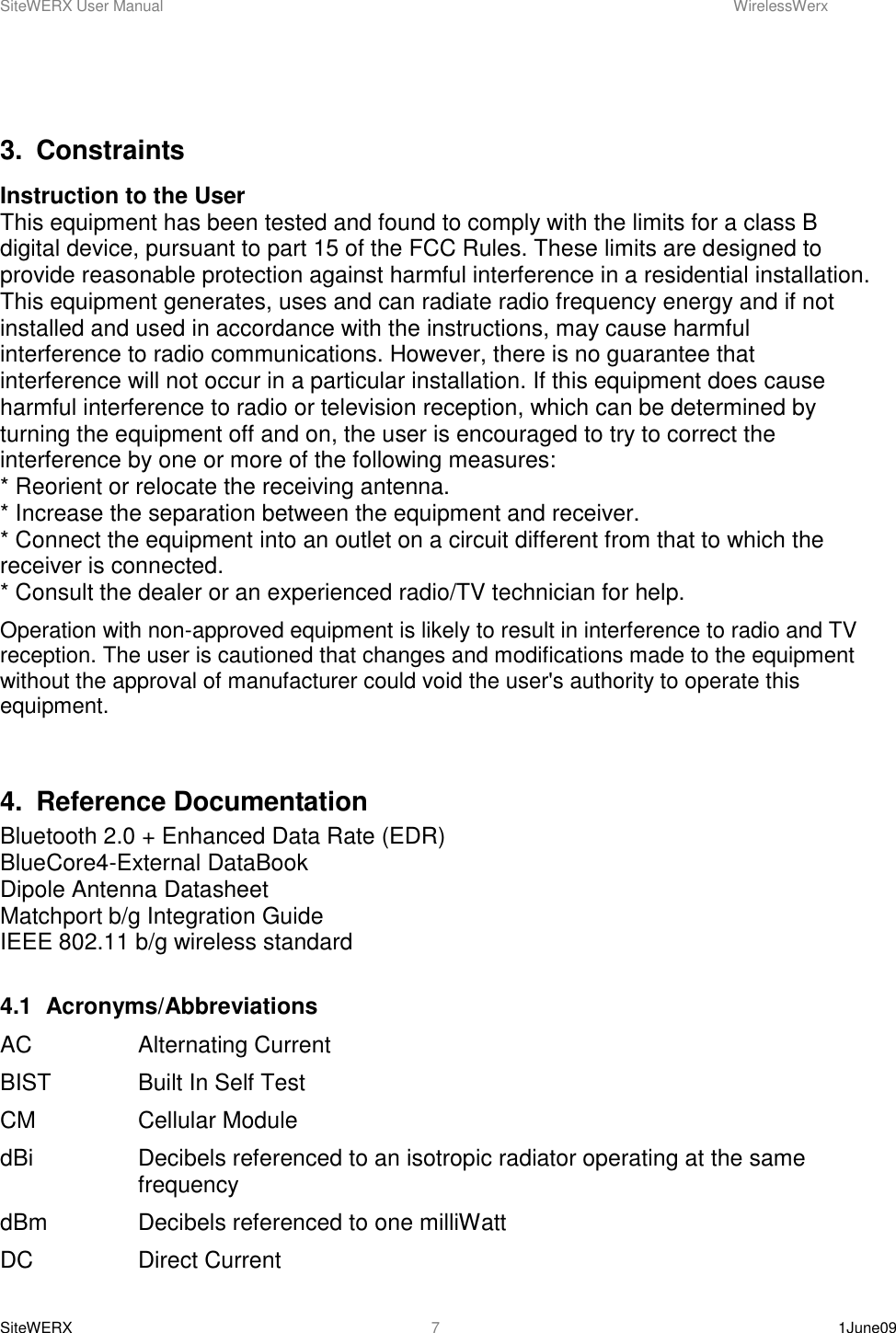 SiteWERX User Manual    WirelessWerx SiteWERX    1June09  7  3.  Constraints Instruction to the User This equipment has been tested and found to comply with the limits for a class B digital device, pursuant to part 15 of the FCC Rules. These limits are designed to provide reasonable protection against harmful interference in a residential installation. This equipment generates, uses and can radiate radio frequency energy and if not installed and used in accordance with the instructions, may cause harmful interference to radio communications. However, there is no guarantee that interference will not occur in a particular installation. If this equipment does cause harmful interference to radio or television reception, which can be determined by turning the equipment off and on, the user is encouraged to try to correct the interference by one or more of the following measures:  * Reorient or relocate the receiving antenna.  * Increase the separation between the equipment and receiver.  * Connect the equipment into an outlet on a circuit different from that to which the receiver is connected.  * Consult the dealer or an experienced radio/TV technician for help.  Operation with non-approved equipment is likely to result in interference to radio and TV reception. The user is cautioned that changes and modifications made to the equipment without the approval of manufacturer could void the user&apos;s authority to operate this equipment.  4.  Reference Documentation Bluetooth 2.0 + Enhanced Data Rate (EDR) BlueCore4-External DataBook Dipole Antenna Datasheet Matchport b/g Integration Guide IEEE 802.11 b/g wireless standard  4.1  Acronyms/Abbreviations AC    Alternating Current BIST    Built In Self Test CM    Cellular Module dBi    Decibels referenced to an isotropic radiator operating at the same      frequency dBm    Decibels referenced to one milliWatt DC    Direct Current 