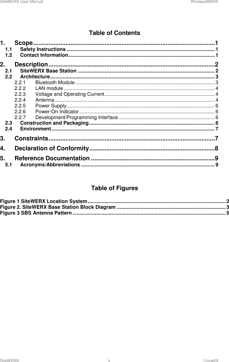 SiteWERX User Manual    WirelessWERX SiteWERX  ii  1June09  Table of Contents 1. Scope ...........................................................................................................1 1.1 Safety Instructions .......................................................................................................... 1 1.2 Contact Information......................................................................................................... 1 2. Description ..................................................................................................2 2.1 SiteWERX Base Station .................................................................................................. 2 2.2 Architecture ...................................................................................................................... 3 2.2.1 Bluetooth Module .................................................................................................... 3 2.2.2 LAN module ............................................................................................................ 4 2.2.3 Voltage and Operating Current ............................................................................... 4 2.2.4 Antenna ................................................................................................................... 4 2.2.5 Power Supply .......................................................................................................... 6 2.2.6 Power-On Indicator ................................................................................................. 6 2.2.7 Development/Programming Interface ..................................................................... 6 2.3 Construction and Packaging .......................................................................................... 6 2.4 Environment ..................................................................................................................... 7 3. Constraints ..................................................................................................7 4. Declaration of Conformity ..........................................................................8 5. Reference Documentation .........................................................................9 5.1 Acronyms/Abbreviations ................................................................................................ 9   Table of Figures  Figure 1 SiteWERX Location System ................................................................................................... 2 Figure 2. SiteWERX Base Station Block Diagram .............................................................................. 3 Figure 3 SBS Antenna Pattern .............................................................................................................. 5          