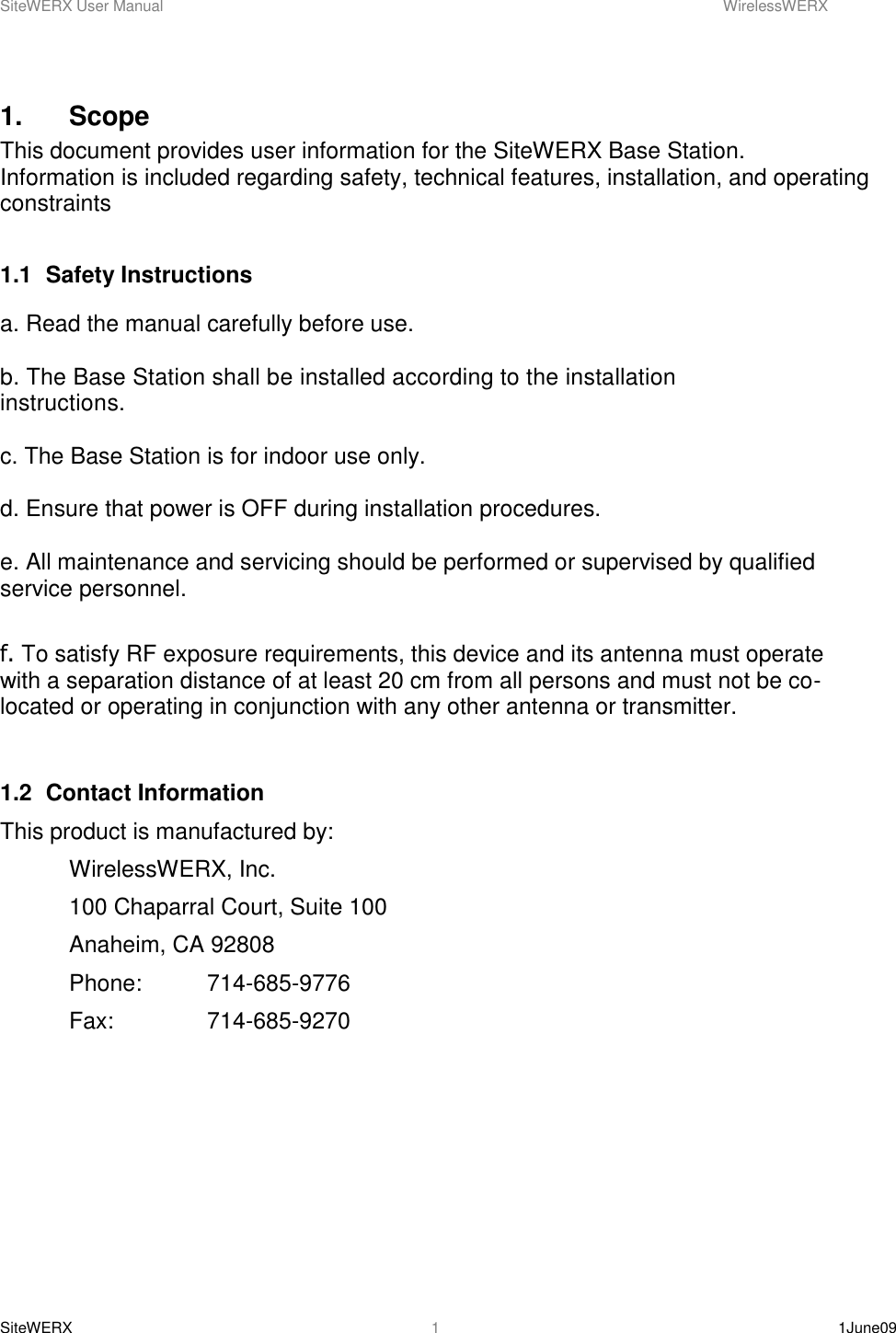 SiteWERX User Manual    WirelessWERX SiteWERX    1June09  1 1.    Scope This document provides user information for the SiteWERX Base Station.  Information is included regarding safety, technical features, installation, and operating constraints  1.1  Safety Instructions  a. Read the manual carefully before use.  b. The Base Station shall be installed according to the installation instructions.   c. The Base Station is for indoor use only.  d. Ensure that power is OFF during installation procedures.  e. All maintenance and servicing should be performed or supervised by qualified service personnel.  f. To satisfy RF exposure requirements, this device and its antenna must operate with a separation distance of at least 20 cm from all persons and must not be co-located or operating in conjunction with any other antenna or transmitter.    1.2  Contact Information This product is manufactured by:   WirelessWERX, Inc.   100 Chaparral Court, Suite 100   Anaheim, CA 92808   Phone:  714-685-9776   Fax:    714-685-9270      