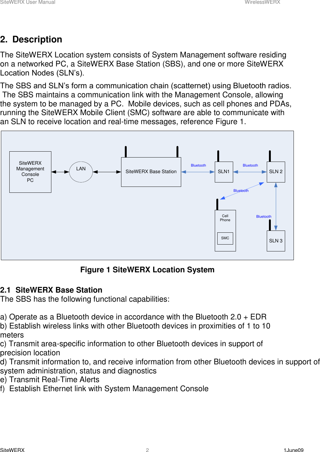 SiteWERX User Manual    WirelessWERX SiteWERX    1June09  2 2.  Description The SiteWERX Location system consists of System Management software residing on a networked PC, a SiteWERX Base Station (SBS), and one or more SiteWERX Location Nodes (SLN’s). The SBS and SLN’s form a communication chain (scatternet) using Bluetooth radios.  The SBS maintains a communication link with the Management Console, allowing the system to be managed by a PC.  Mobile devices, such as cell phones and PDAs, running the SiteWERX Mobile Client (SMC) software are able to communicate with an SLN to receive location and real-time messages, reference Figure 1. SiteWERX Management ConsolePCLAN SiteWERX Base Station SLN1Bluetooth BluetoothSLN 2SLN 3BluetoothCell PhoneSMCBluetooth Figure 1 SiteWERX Location System  2.1  SiteWERX Base Station The SBS has the following functional capabilities:  a) Operate as a Bluetooth device in accordance with the Bluetooth 2.0 + EDR b) Establish wireless links with other Bluetooth devices in proximities of 1 to 10 meters c) Transmit area-specific information to other Bluetooth devices in support of precision location d) Transmit information to, and receive information from other Bluetooth devices in support of system administration, status and diagnostics e) Transmit Real-Time Alerts f)  Establish Ethernet link with System Management Console 
