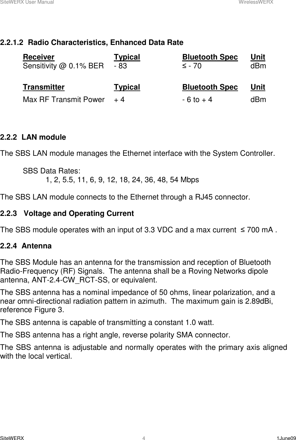 SiteWERX User Manual    WirelessWERX SiteWERX    1June09  4  2.2.1.2  Radio Characteristics, Enhanced Data Rate Receiver      Typical    Bluetooth Spec  Unit Sensitivity @ 0.1% BER  - 83       ≤ - 70      dBm  Transmitter      Typical    Bluetooth Spec  Unit Max RF Transmit Power  + 4       - 6 to + 4    dBm   2.2.2  LAN module The SBS LAN module manages the Ethernet interface with the System Controller.    SBS Data Rates: 1, 2, 5.5, 11, 6, 9, 12, 18, 24, 36, 48, 54 Mbps  The SBS LAN module connects to the Ethernet through a RJ45 connector. 2.2.3   Voltage and Operating Current The SBS module operates with an input of 3.3 VDC and a max current  ≤ 700 mA . 2.2.4  Antenna The SBS Module has an antenna for the transmission and reception of Bluetooth Radio-Frequency (RF) Signals.  The antenna shall be a Roving Networks dipole antenna, ANT-2.4-CW_RCT-SS, or equivalent. The SBS antenna has a nominal impedance of 50 ohms, linear polarization, and a near omni-directional radiation pattern in azimuth.  The maximum gain is 2.89dBi, reference Figure 3. The SBS antenna is capable of transmitting a constant 1.0 watt. The SBS antenna has a right angle, reverse polarity SMA connector. The SBS antenna is adjustable and normally operates with the primary axis aligned with the local vertical.  