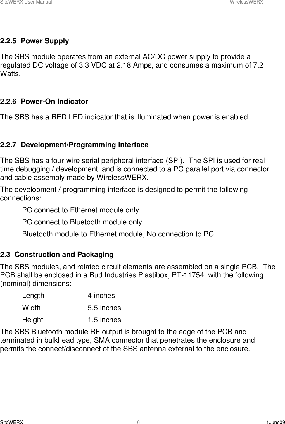 SiteWERX User Manual    WirelessWERX SiteWERX    1June09  6  2.2.5  Power Supply The SBS module operates from an external AC/DC power supply to provide a regulated DC voltage of 3.3 VDC at 2.18 Amps, and consumes a maximum of 7.2 Watts.  2.2.6  Power-On Indicator The SBS has a RED LED indicator that is illuminated when power is enabled.    2.2.7  Development/Programming Interface The SBS has a four-wire serial peripheral interface (SPI).  The SPI is used for real-time debugging / development, and is connected to a PC parallel port via connector and cable assembly made by WirelessWERX. The development / programming interface is designed to permit the following connections:   PC connect to Ethernet module only   PC connect to Bluetooth module only   Bluetooth module to Ethernet module, No connection to PC  2.3  Construction and Packaging The SBS modules, and related circuit elements are assembled on a single PCB.  The PCB shall be enclosed in a Bud Industries Plastibox, PT-11754, with the following (nominal) dimensions:   Length    4 inches  Width     5.5 inches   Height     1.5 inches The SBS Bluetooth module RF output is brought to the edge of the PCB and terminated in bulkhead type, SMA connector that penetrates the enclosure and permits the connect/disconnect of the SBS antenna external to the enclosure.  