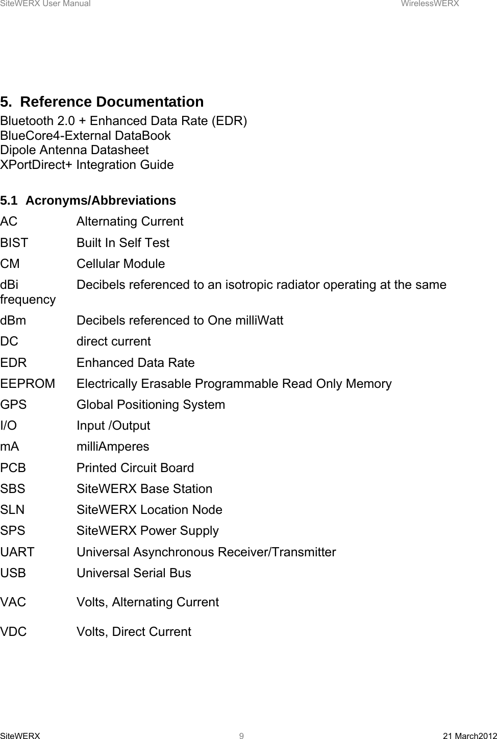 SiteWERX User Manual    WirelessWERX SiteWERX  21 March2012  9  5. Reference Documentation Bluetooth 2.0 + Enhanced Data Rate (EDR) BlueCore4-External DataBook Dipole Antenna Datasheet XPortDirect+ Integration Guide  5.1 Acronyms/Abbreviations AC   Alternating Current BIST    Built In Self Test CM   Cellular Module dBi    Decibels referenced to an isotropic radiator operating at the same frequency dBm    Decibels referenced to One milliWatt DC   direct current EDR    Enhanced Data Rate EEPROM  Electrically Erasable Programmable Read Only Memory GPS    Global Positioning System I/O   Input /Output mA   milliAmperes PCB    Printed Circuit Board SBS    SiteWERX Base Station SLN    SiteWERX Location Node SPS    SiteWERX Power Supply UART   Universal Asynchronous Receiver/Transmitter USB    Universal Serial Bus  VAC    Volts, Alternating Current  VDC    Volts, Direct Current  