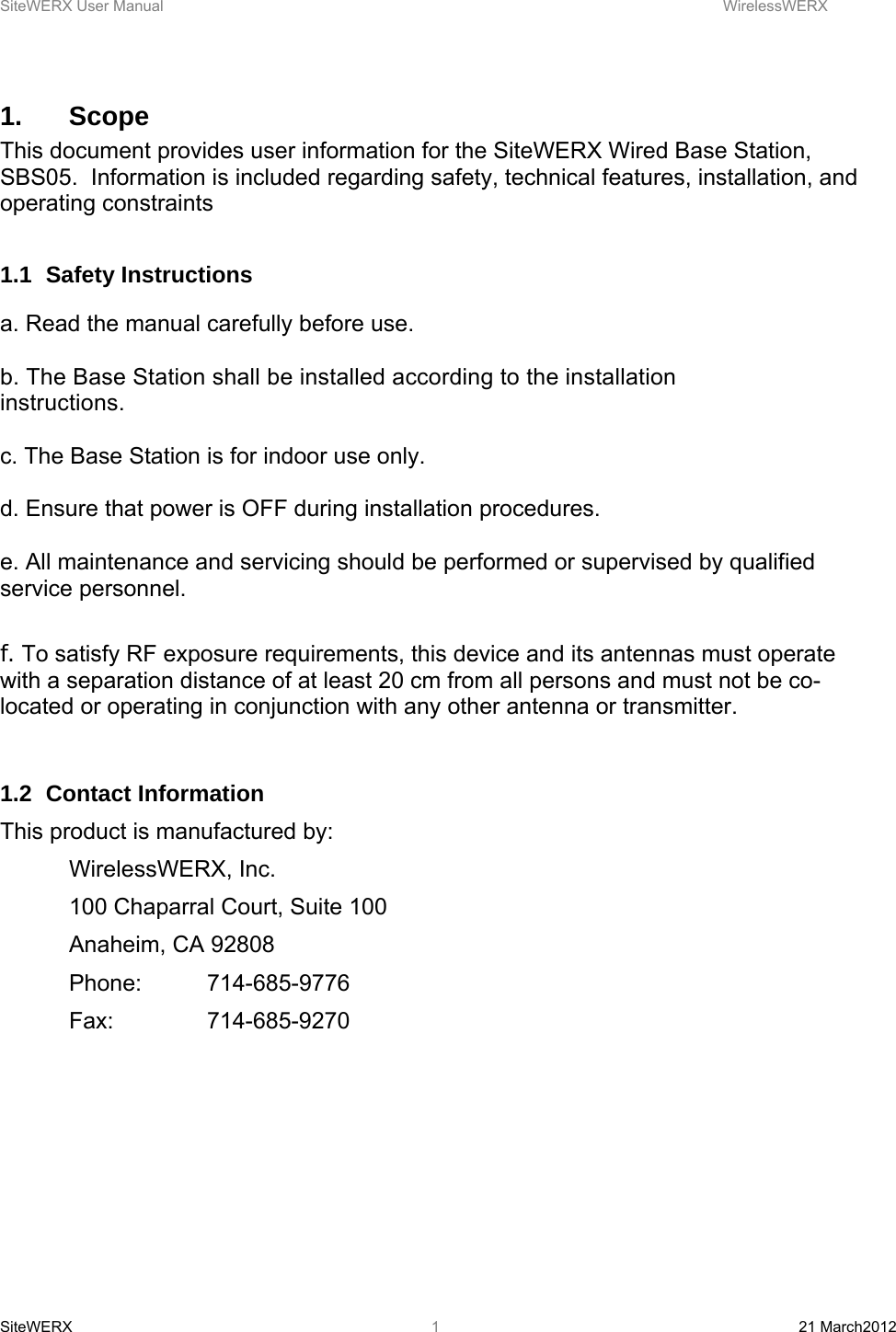 SiteWERX User Manual    WirelessWERX SiteWERX  21 March2012  11.   Scope This document provides user information for the SiteWERX Wired Base Station, SBS05.  Information is included regarding safety, technical features, installation, and operating constraints  1.1 Safety Instructions  a. Read the manual carefully before use.  b. The Base Station shall be installed according to the installation instructions.   c. The Base Station is for indoor use only.  d. Ensure that power is OFF during installation procedures.  e. All maintenance and servicing should be performed or supervised by qualified service personnel.  f. To satisfy RF exposure requirements, this device and its antennas must operate with a separation distance of at least 20 cm from all persons and must not be co-located or operating in conjunction with any other antenna or transmitter.    1.2 Contact Information This product is manufactured by:  WirelessWERX, Inc.   100 Chaparral Court, Suite 100  Anaheim, CA 92808  Phone: 714-685-9776  Fax:  714-685-9270      