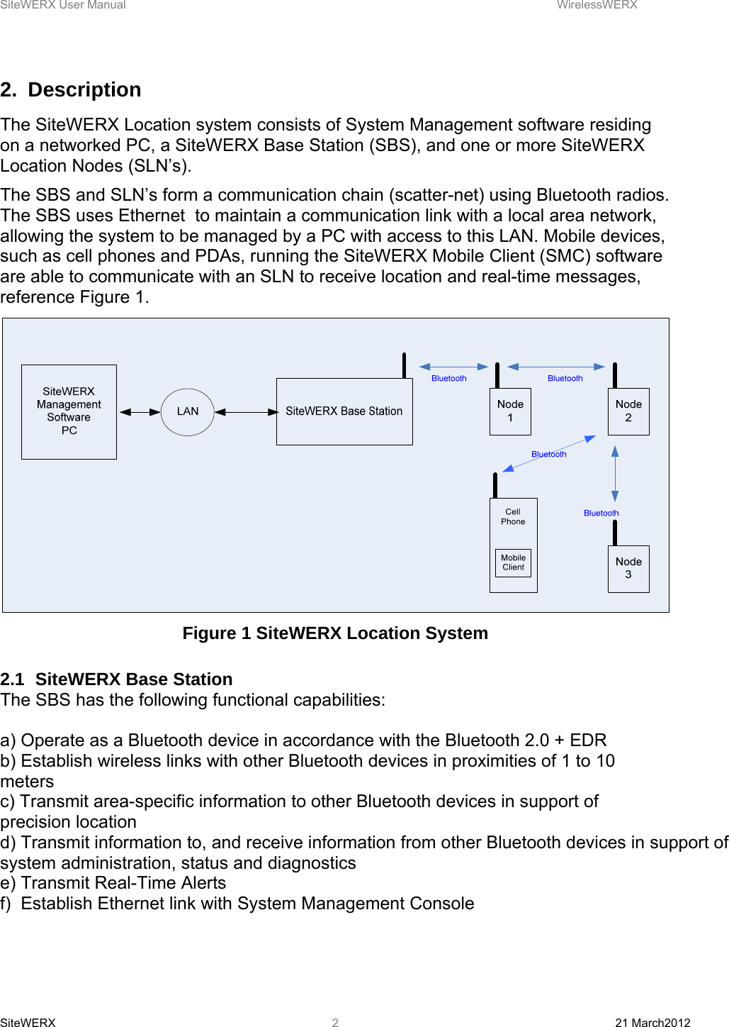 SiteWERX User Manual    WirelessWERX SiteWERX  21 March2012  22. Description The SiteWERX Location system consists of System Management software residing on a networked PC, a SiteWERX Base Station (SBS), and one or more SiteWERX Location Nodes (SLN’s). The SBS and SLN’s form a communication chain (scatter-net) using Bluetooth radios. The SBS uses Ethernet  to maintain a communication link with a local area network, allowing the system to be managed by a PC with access to this LAN. Mobile devices, such as cell phones and PDAs, running the SiteWERX Mobile Client (SMC) software are able to communicate with an SLN to receive location and real-time messages, reference Figure 1.  Figure 1 SiteWERX Location System  2.1  SiteWERX Base Station The SBS has the following functional capabilities:  a) Operate as a Bluetooth device in accordance with the Bluetooth 2.0 + EDR b) Establish wireless links with other Bluetooth devices in proximities of 1 to 10 meters c) Transmit area-specific information to other Bluetooth devices in support of precision location d) Transmit information to, and receive information from other Bluetooth devices in support of system administration, status and diagnostics e) Transmit Real-Time Alerts f)  Establish Ethernet link with System Management Console 