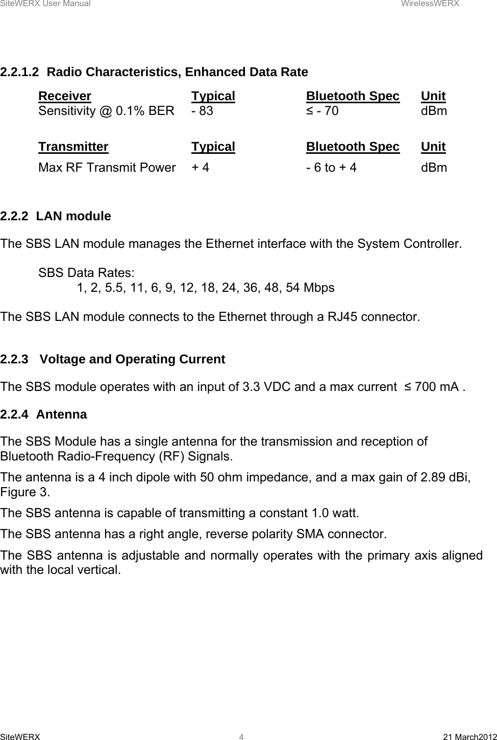 SiteWERX User Manual    WirelessWERX SiteWERX  21 March2012  4 2.2.1.2  Radio Characteristics, Enhanced Data Rate Receiver   Typical   Bluetooth Spec Unit Sensitivity @ 0.1% BER  - 83       ≤ - 70      dBm  Transmitter   Typical   Bluetooth Spec Unit Max RF Transmit Power  + 4       - 6 to + 4    dBm  2.2.2 LAN module The SBS LAN module manages the Ethernet interface with the System Controller.    SBS Data Rates: 1, 2, 5.5, 11, 6, 9, 12, 18, 24, 36, 48, 54 Mbps  The SBS LAN module connects to the Ethernet through a RJ45 connector.  2.2.3   Voltage and Operating Current The SBS module operates with an input of 3.3 VDC and a max current  ≤ 700 mA . 2.2.4 Antenna The SBS Module has a single antenna for the transmission and reception of Bluetooth Radio-Frequency (RF) Signals. The antenna is a 4 inch dipole with 50 ohm impedance, and a max gain of 2.89 dBi, Figure 3. The SBS antenna is capable of transmitting a constant 1.0 watt. The SBS antenna has a right angle, reverse polarity SMA connector. The SBS antenna is adjustable and normally operates with the primary axis aligned with the local vertical.  