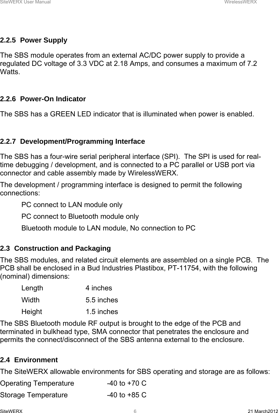 SiteWERX User Manual    WirelessWERX SiteWERX  21 March2012  6 2.2.5 Power Supply The SBS module operates from an external AC/DC power supply to provide a regulated DC voltage of 3.3 VDC at 2.18 Amps, and consumes a maximum of 7.2 Watts.  2.2.6 Power-On Indicator The SBS has a GREEN LED indicator that is illuminated when power is enabled.    2.2.7 Development/Programming Interface The SBS has a four-wire serial peripheral interface (SPI).  The SPI is used for real-time debugging / development, and is connected to a PC parallel or USB port via connector and cable assembly made by WirelessWERX. The development / programming interface is designed to permit the following connections:   PC connect to LAN module only   PC connect to Bluetooth module only   Bluetooth module to LAN module, No connection to PC  2.3  Construction and Packaging The SBS modules, and related circuit elements are assembled on a single PCB.  The PCB shall be enclosed in a Bud Industries Plastibox, PT-11754, with the following (nominal) dimensions:  Length  4 inches  Width   5.5 inches  Height   1.5 inches The SBS Bluetooth module RF output is brought to the edge of the PCB and terminated in bulkhead type, SMA connector that penetrates the enclosure and permits the connect/disconnect of the SBS antenna external to the enclosure.   2.4 Environment  The SiteWERX allowable environments for SBS operating and storage are as follows: Operating Temperature    -40 to +70 C Storage Temperature    -40 to +85 C 