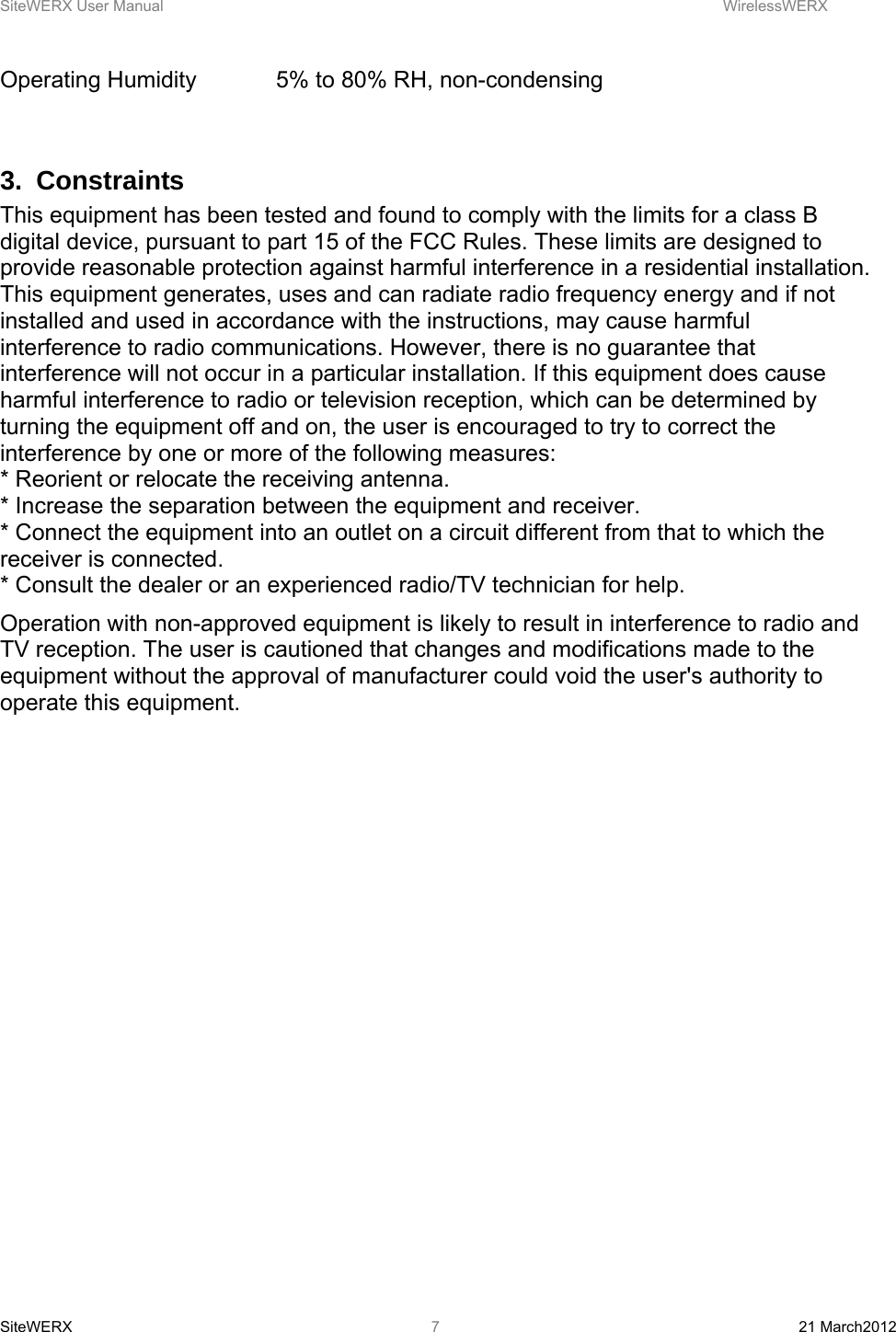 SiteWERX User Manual    WirelessWERX SiteWERX  21 March2012  7Operating Humidity    5% to 80% RH, non-condensing  3. Constraints This equipment has been tested and found to comply with the limits for a class B digital device, pursuant to part 15 of the FCC Rules. These limits are designed to provide reasonable protection against harmful interference in a residential installation. This equipment generates, uses and can radiate radio frequency energy and if not installed and used in accordance with the instructions, may cause harmful interference to radio communications. However, there is no guarantee that interference will not occur in a particular installation. If this equipment does cause harmful interference to radio or television reception, which can be determined by turning the equipment off and on, the user is encouraged to try to correct the interference by one or more of the following measures:  * Reorient or relocate the receiving antenna.  * Increase the separation between the equipment and receiver.  * Connect the equipment into an outlet on a circuit different from that to which the receiver is connected.  * Consult the dealer or an experienced radio/TV technician for help.  Operation with non-approved equipment is likely to result in interference to radio and TV reception. The user is cautioned that changes and modifications made to the equipment without the approval of manufacturer could void the user&apos;s authority to operate this equipment.  