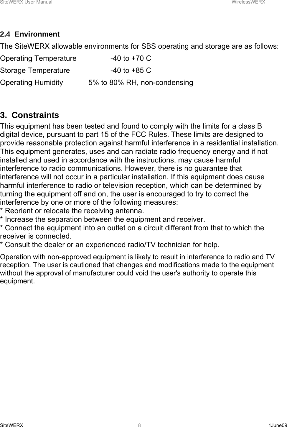 SiteWERX User Manual    WirelessWERX SiteWERX   1June09  8 2.4 Environment  The SiteWERX allowable environments for SBS operating and storage are as follows: Operating Temperature    -40 to +70 C Storage Temperature    -40 to +85 C Operating Humidity    5% to 80% RH, non-condensing  3. Constraints This equipment has been tested and found to comply with the limits for a class B digital device, pursuant to part 15 of the FCC Rules. These limits are designed to provide reasonable protection against harmful interference in a residential installation. This equipment generates, uses and can radiate radio frequency energy and if not installed and used in accordance with the instructions, may cause harmful interference to radio communications. However, there is no guarantee that interference will not occur in a particular installation. If this equipment does cause harmful interference to radio or television reception, which can be determined by turning the equipment off and on, the user is encouraged to try to correct the interference by one or more of the following measures:  * Reorient or relocate the receiving antenna.  * Increase the separation between the equipment and receiver.  * Connect the equipment into an outlet on a circuit different from that to which the receiver is connected.  * Consult the dealer or an experienced radio/TV technician for help.  Operation with non-approved equipment is likely to result in interference to radio and TV reception. The user is cautioned that changes and modifications made to the equipment without the approval of manufacturer could void the user&apos;s authority to operate this equipment.  