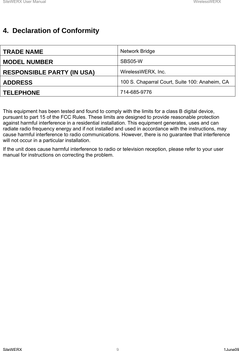 SiteWERX User Manual    WirelessWERX SiteWERX   1June09  94.  Declaration of Conformity  TRADE NAME  Network Bridge MODEL NUMBER  SBS05-W RESPONSIBLE PARTY (IN USA)  WirelessWERX, Inc. ADDRESS  100 S. Chaparral Court, Suite 100: Anaheim, CA TELEPHONE  714-685-9776  This equipment has been tested and found to comply with the limits for a class B digital device, pursuant to part 15 of the FCC Rules. These limits are designed to provide reasonable protection against harmful interference in a residential installation. This equipment generates, uses and can radiate radio frequency energy and if not installed and used in accordance with the instructions, may cause harmful interference to radio communications. However, there is no guarantee that interference will not occur in a particular installation. If the unit does cause harmful interference to radio or television reception, please refer to your user manual for instructions on correcting the problem.  