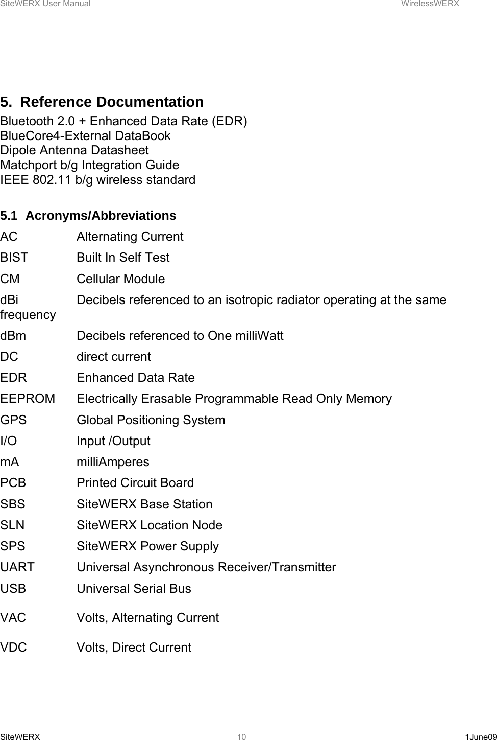 SiteWERX User Manual    WirelessWERX SiteWERX   1June09  10  5. Reference Documentation Bluetooth 2.0 + Enhanced Data Rate (EDR) BlueCore4-External DataBook Dipole Antenna Datasheet Matchport b/g Integration Guide IEEE 802.11 b/g wireless standard  5.1 Acronyms/Abbreviations AC   Alternating Current BIST    Built In Self Test CM   Cellular Module dBi    Decibels referenced to an isotropic radiator operating at the same frequency dBm    Decibels referenced to One milliWatt DC   direct current EDR    Enhanced Data Rate EEPROM  Electrically Erasable Programmable Read Only Memory GPS    Global Positioning System I/O   Input /Output mA   milliAmperes PCB    Printed Circuit Board SBS    SiteWERX Base Station SLN    SiteWERX Location Node SPS    SiteWERX Power Supply UART   Universal Asynchronous Receiver/Transmitter USB    Universal Serial Bus  VAC    Volts, Alternating Current  VDC    Volts, Direct Current  