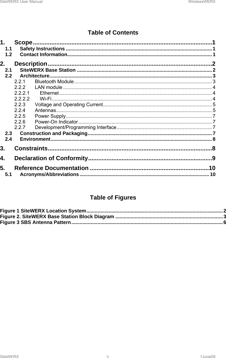 SiteWERX User Manual    WirelessWERX SiteWERX ii  1June09  Table of Contents 1.Scope ........................................................................................................... 11.1Safety Instructions .......................................................................................................... 11.2Contact Information......................................................................................................... 12.Description .................................................................................................. 22.1SiteWERX Base Station .................................................................................................. 22.2Architecture ...................................................................................................................... 32.2.1Bluetooth Module .................................................................................................... 32.2.2LAN module ............................................................................................................ 42.2.2.1Ethernet ...............................................................................................................  42.2.2.2Wi-Fi .................................................................................................................... 42.2.3Voltage and Operating Current ............................................................................... 52.2.4Antennas ................................................................................................................. 52.2.5Power Supply .......................................................................................................... 72.2.6Power-On Indicator ................................................................................................. 72.2.7Development/Programming Interface ..................................................................... 72.3Construction and Packaging .......................................................................................... 72.4Environment ..................................................................................................................... 83.Constraints .................................................................................................. 84.Declaration of Conformity .......................................................................... 95.Reference Documentation ....................................................................... 105.1Acronyms/Abbreviations .............................................................................................. 10  Table of Figures  Figure 1 SiteWERX Location System ................................................................................................... 2Figure 2. SiteWERX Base Station Block Diagram .............................................................................. 3Figure 3 SBS Antenna Pattern .............................................................................................................. 6         