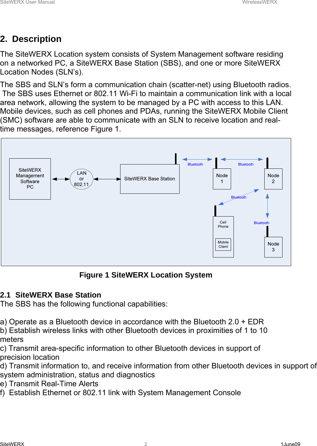 SiteWERX User Manual    WirelessWERX SiteWERX   1June09  22. Description The SiteWERX Location system consists of System Management software residing on a networked PC, a SiteWERX Base Station (SBS), and one or more SiteWERX Location Nodes (SLN’s). The SBS and SLN’s form a communication chain (scatter-net) using Bluetooth radios.  The SBS uses Ethernet or 802.11 Wi-Fi to maintain a communication link with a local area network, allowing the system to be managed by a PC with access to this LAN. Mobile devices, such as cell phones and PDAs, running the SiteWERX Mobile Client (SMC) software are able to communicate with an SLN to receive location and real-time messages, reference Figure 1.  Figure 1 SiteWERX Location System  2.1  SiteWERX Base Station The SBS has the following functional capabilities:  a) Operate as a Bluetooth device in accordance with the Bluetooth 2.0 + EDR b) Establish wireless links with other Bluetooth devices in proximities of 1 to 10 meters c) Transmit area-specific information to other Bluetooth devices in support of precision location d) Transmit information to, and receive information from other Bluetooth devices in support of system administration, status and diagnostics e) Transmit Real-Time Alerts f)  Establish Ethernet or 802.11 link with System Management Console 