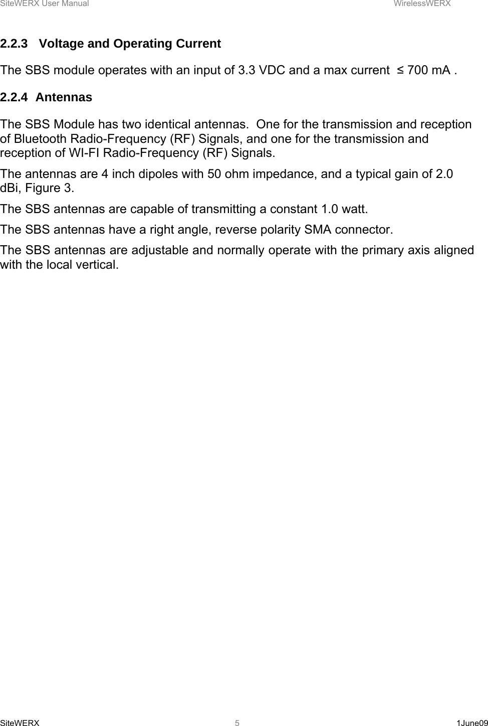 SiteWERX User Manual    WirelessWERX SiteWERX   1June09  52.2.3   Voltage and Operating Current The SBS module operates with an input of 3.3 VDC and a max current  ≤ 700 mA . 2.2.4 Antennas The SBS Module has two identical antennas.  One for the transmission and reception of Bluetooth Radio-Frequency (RF) Signals, and one for the transmission and reception of WI-FI Radio-Frequency (RF) Signals. The antennas are 4 inch dipoles with 50 ohm impedance, and a typical gain of 2.0 dBi, Figure 3. The SBS antennas are capable of transmitting a constant 1.0 watt. The SBS antennas have a right angle, reverse polarity SMA connector. The SBS antennas are adjustable and normally operate with the primary axis aligned with the local vertical.  