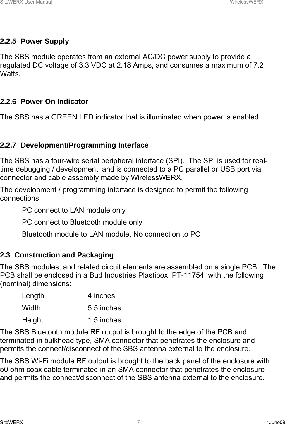 SiteWERX User Manual    WirelessWERX SiteWERX   1June09  7 2.2.5 Power Supply The SBS module operates from an external AC/DC power supply to provide a regulated DC voltage of 3.3 VDC at 2.18 Amps, and consumes a maximum of 7.2 Watts.  2.2.6 Power-On Indicator The SBS has a GREEN LED indicator that is illuminated when power is enabled.    2.2.7 Development/Programming Interface The SBS has a four-wire serial peripheral interface (SPI).  The SPI is used for real-time debugging / development, and is connected to a PC parallel or USB port via connector and cable assembly made by WirelessWERX. The development / programming interface is designed to permit the following connections:   PC connect to LAN module only   PC connect to Bluetooth module only   Bluetooth module to LAN module, No connection to PC  2.3  Construction and Packaging The SBS modules, and related circuit elements are assembled on a single PCB.  The PCB shall be enclosed in a Bud Industries Plastibox, PT-11754, with the following (nominal) dimensions:  Length  4 inches  Width   5.5 inches  Height   1.5 inches The SBS Bluetooth module RF output is brought to the edge of the PCB and terminated in bulkhead type, SMA connector that penetrates the enclosure and permits the connect/disconnect of the SBS antenna external to the enclosure.  The SBS Wi-Fi module RF output is brought to the back panel of the enclosure with 50 ohm coax cable terminated in an SMA connector that penetrates the enclosure and permits the connect/disconnect of the SBS antenna external to the enclosure.