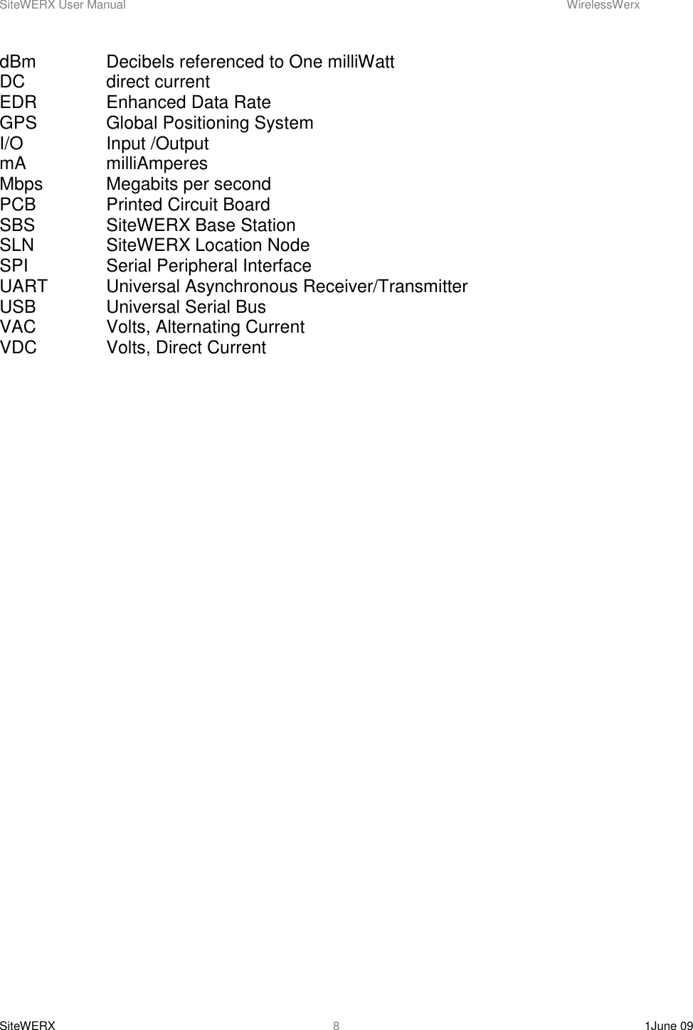SiteWERX User Manual    WirelessWerx SiteWERX    1June 09  8 dBm    Decibels referenced to One milliWatt DC    direct current EDR    Enhanced Data Rate GPS    Global Positioning System I/O    Input /Output mA    milliAmperes Mbps    Megabits per second PCB    Printed Circuit Board SBS    SiteWERX Base Station SLN    SiteWERX Location Node SPI    Serial Peripheral Interface UART   Universal Asynchronous Receiver/Transmitter USB    Universal Serial Bus VAC    Volts, Alternating Current VDC    Volts, Direct Current  