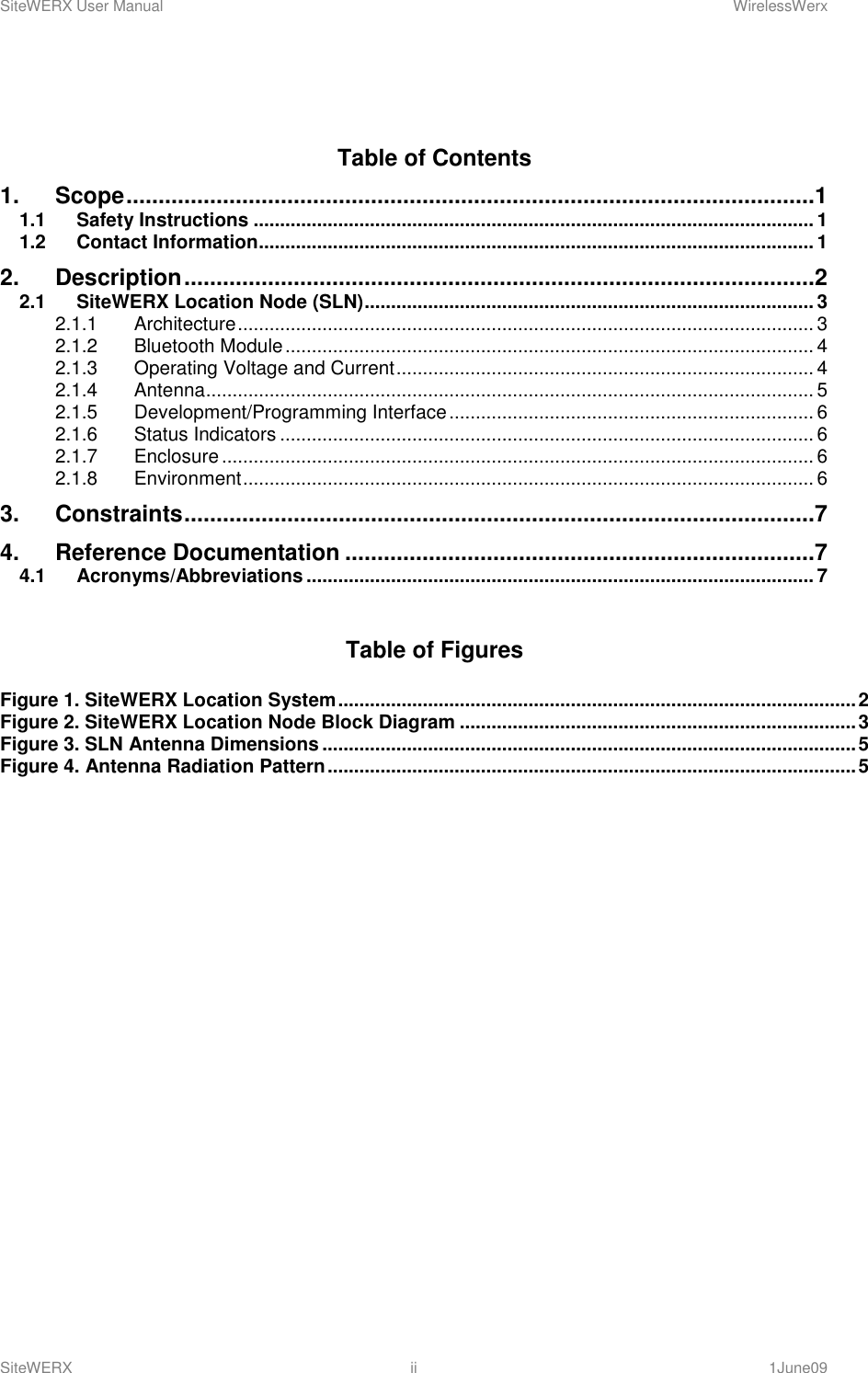 SiteWERX User Manual    WirelessWerx SiteWERX  ii  1June09   Table of Contents 1. Scope ...........................................................................................................1 1.1 Safety Instructions .......................................................................................................... 1 1.2 Contact Information......................................................................................................... 1 2. Description ..................................................................................................2 2.1 SiteWERX Location Node (SLN) ..................................................................................... 3 2.1.1 Architecture ............................................................................................................. 3 2.1.2 Bluetooth Module .................................................................................................... 4 2.1.3 Operating Voltage and Current ............................................................................... 4 2.1.4 Antenna ................................................................................................................... 5 2.1.5 Development/Programming Interface ..................................................................... 6 2.1.6 Status Indicators ..................................................................................................... 6 2.1.7 Enclosure ................................................................................................................ 6 2.1.8 Environment ............................................................................................................ 6 3. Constraints ..................................................................................................7 4. Reference Documentation .........................................................................7 4.1 Acronyms/Abbreviations ................................................................................................ 7  Table of Figures  Figure 1. SiteWERX Location System .................................................................................................. 2 Figure 2. SiteWERX Location Node Block Diagram ........................................................................... 3 Figure 3. SLN Antenna Dimensions ..................................................................................................... 5 Figure 4. Antenna Radiation Pattern .................................................................................................... 5   