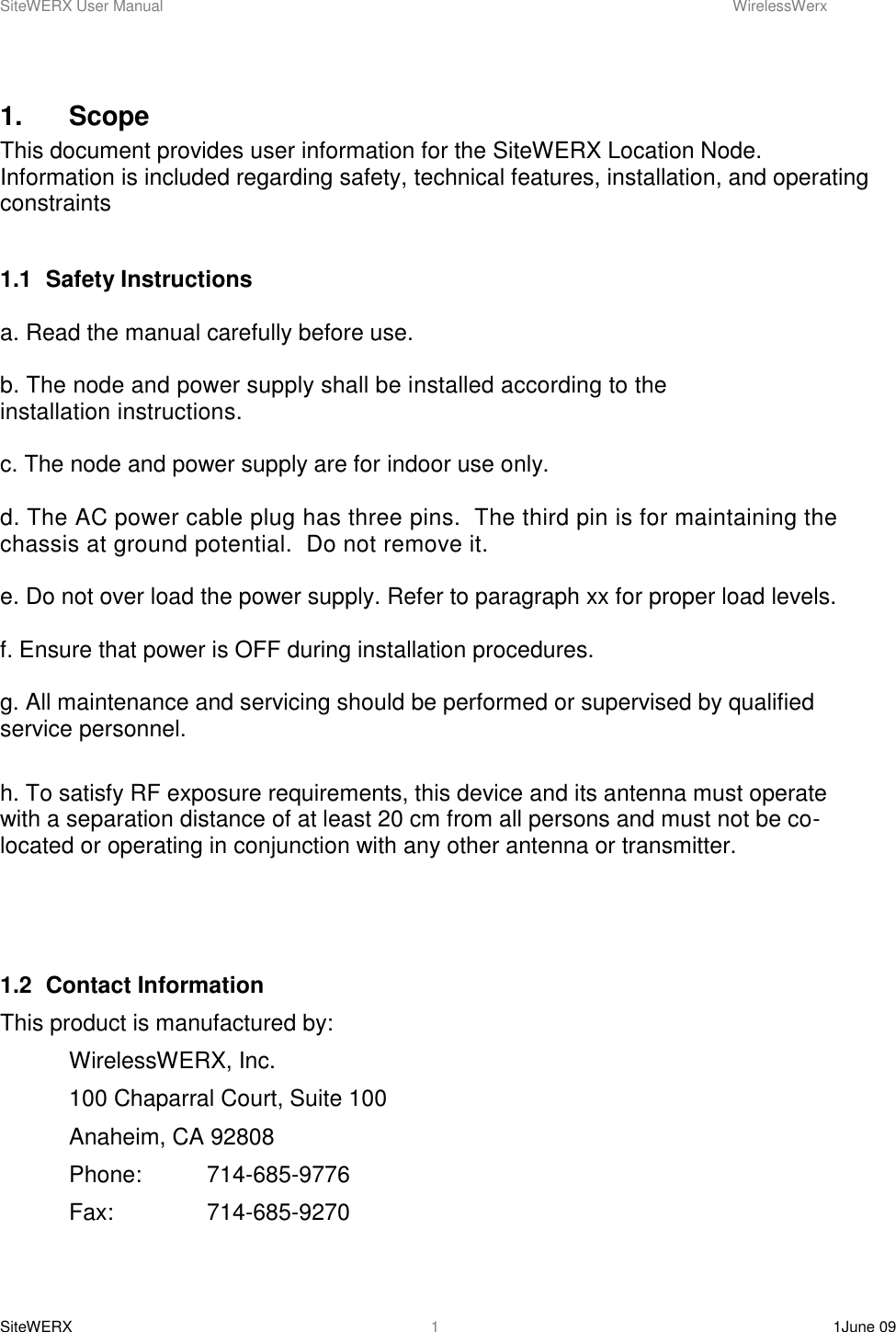 SiteWERX User Manual    WirelessWerx SiteWERX    1June 09  1 1.    Scope This document provides user information for the SiteWERX Location Node.  Information is included regarding safety, technical features, installation, and operating constraints  1.1  Safety Instructions  a. Read the manual carefully before use.  b. The node and power supply shall be installed according to the installation instructions.   c. The node and power supply are for indoor use only.  d. The AC power cable plug has three pins.  The third pin is for maintaining the chassis at ground potential.  Do not remove it.  e. Do not over load the power supply. Refer to paragraph xx for proper load levels.  f. Ensure that power is OFF during installation procedures.  g. All maintenance and servicing should be performed or supervised by qualified service personnel.  h. To satisfy RF exposure requirements, this device and its antenna must operate with a separation distance of at least 20 cm from all persons and must not be co-located or operating in conjunction with any other antenna or transmitter.      1.2  Contact Information This product is manufactured by:   WirelessWERX, Inc.  100 Chaparral Court, Suite 100   Anaheim, CA 92808   Phone:  714-685-9776   Fax:    714-685-9270  