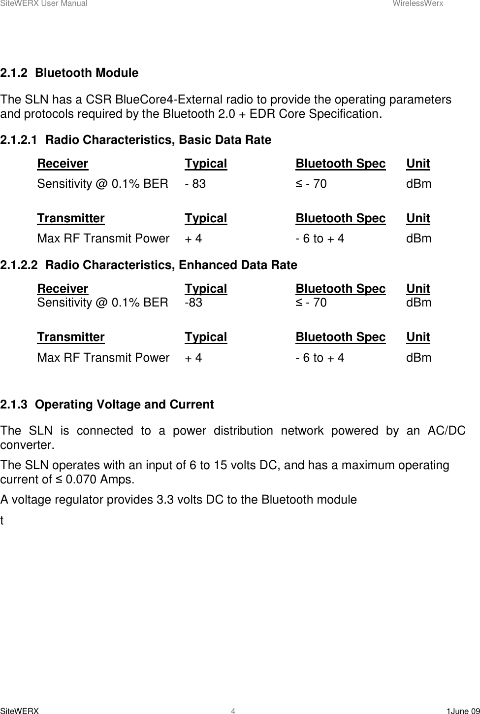 SiteWERX User Manual    WirelessWerx SiteWERX    1June 09  4  2.1.2  Bluetooth Module The SLN has a CSR BlueCore4-External radio to provide the operating parameters and protocols required by the Bluetooth 2.0 + EDR Core Specification. 2.1.2.1  Radio Characteristics, Basic Data Rate Receiver      Typical    Bluetooth Spec  Unit Sensitivity @ 0.1% BER  - 83       ≤ - 70      dBm  Transmitter      Typical    Bluetooth Spec  Unit Max RF Transmit Power  + 4       - 6 to + 4    dBm 2.1.2.2  Radio Characteristics, Enhanced Data Rate Receiver      Typical    Bluetooth Spec  Unit Sensitivity @ 0.1% BER  -83      ≤ - 70      dBm  Transmitter      Typical    Bluetooth Spec  Unit Max RF Transmit Power  + 4       - 6 to + 4    dBm  2.1.3  Operating Voltage and Current The  SLN  is  connected  to  a  power  distribution  network  powered  by  an  AC/DC converter. The SLN operates with an input of 6 to 15 volts DC, and has a maximum operating current of ≤ 0.070 Amps.   A voltage regulator provides 3.3 volts DC to the Bluetooth module t         