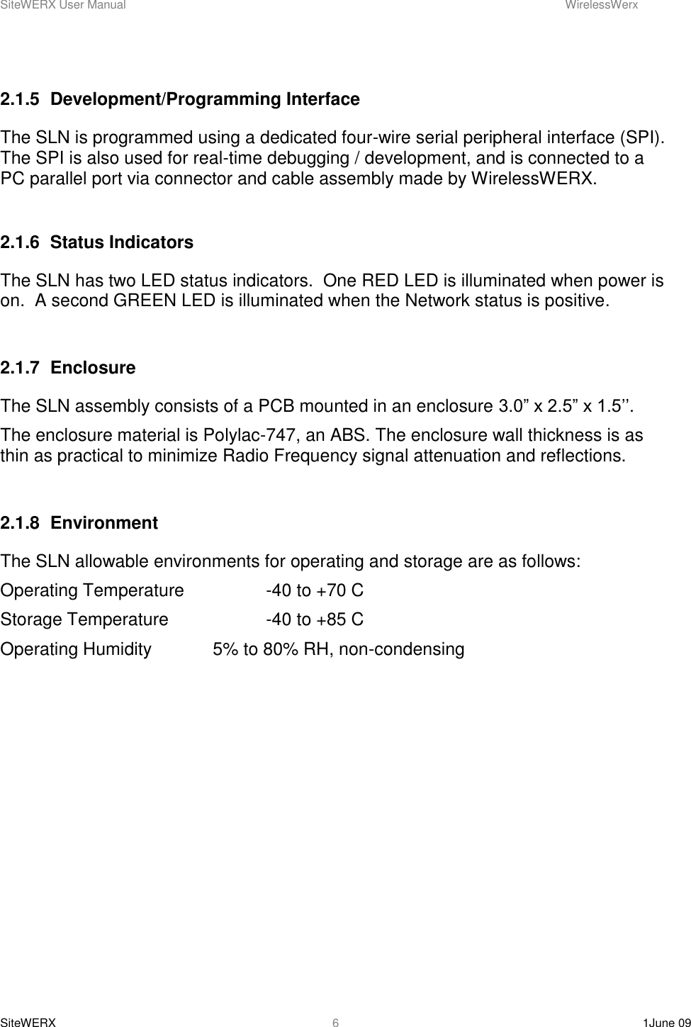 SiteWERX User Manual    WirelessWerx SiteWERX    1June 09  6  2.1.5  Development/Programming Interface The SLN is programmed using a dedicated four-wire serial peripheral interface (SPI). The SPI is also used for real-time debugging / development, and is connected to a PC parallel port via connector and cable assembly made by WirelessWERX.  2.1.6  Status Indicators The SLN has two LED status indicators.  One RED LED is illuminated when power is on.  A second GREEN LED is illuminated when the Network status is positive.  2.1.7  Enclosure  The SLN assembly consists of a PCB mounted in an enclosure 3.0” x 2.5” x 1.5’’.   The enclosure material is Polylac-747, an ABS. The enclosure wall thickness is as thin as practical to minimize Radio Frequency signal attenuation and reflections.  2.1.8  Environment The SLN allowable environments for operating and storage are as follows: Operating Temperature    -40 to +70 C Storage Temperature    -40 to +85 C Operating Humidity    5% to 80% RH, non-condensing 