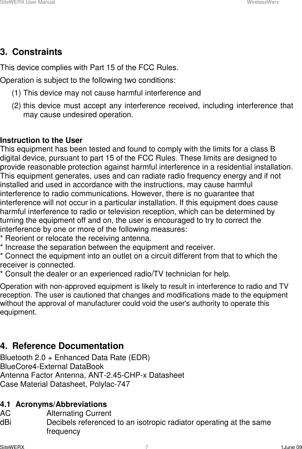 SiteWERX User Manual    WirelessWerx SiteWERX    1June 09  7  3.  Constraints This device complies with Part 15 of the FCC Rules. Operation is subject to the following two conditions: (1) This device may not cause harmful interference and (2) this device must accept any interference received, including interference that may cause undesired operation.  Instruction to the User This equipment has been tested and found to comply with the limits for a class B digital device, pursuant to part 15 of the FCC Rules. These limits are designed to provide reasonable protection against harmful interference in a residential installation. This equipment generates, uses and can radiate radio frequency energy and if not installed and used in accordance with the instructions, may cause harmful interference to radio communications. However, there is no guarantee that interference will not occur in a particular installation. If this equipment does cause harmful interference to radio or television reception, which can be determined by turning the equipment off and on, the user is encouraged to try to correct the interference by one or more of the following measures:  * Reorient or relocate the receiving antenna.  * Increase the separation between the equipment and receiver.  * Connect the equipment into an outlet on a circuit different from that to which the receiver is connected.  * Consult the dealer or an experienced radio/TV technician for help.  Operation with non-approved equipment is likely to result in interference to radio and TV reception. The user is cautioned that changes and modifications made to the equipment without the approval of manufacturer could void the user&apos;s authority to operate this equipment.  4.  Reference Documentation Bluetooth 2.0 + Enhanced Data Rate (EDR) BlueCore4-External DataBook Antenna Factor Antenna, ANT-2.45-CHP-x Datasheet Case Material Datasheet, Polylac-747  4.1  Acronyms/Abbreviations AC    Alternating Current dBi    Decibels referenced to an isotropic radiator operating at the same  frequency 