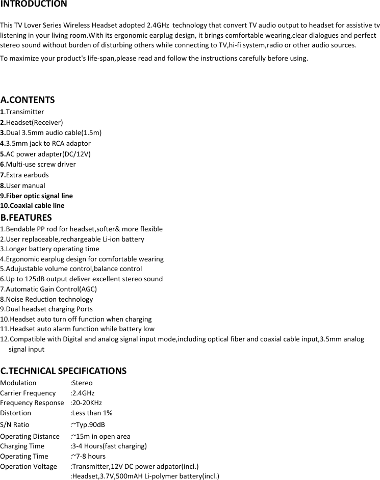 INTRODUCTIONTomaximizeyourproduct&apos;slife‐span,pleasereadandfollowtheinstructionscarefullybeforeusing.ThisTVLoverSeriesWirelessHeadsetadopted2.4GHztechnologythatconvertTVaudiooutputtoheadsetforassistivetvlisteninginyourlivingroom.Withitsergonomicearplugdesign,itbringscomfortablewearing,cleardialoguesandperfectstereosoundwithoutburdenofdisturbingotherswhileconnectingtoTV,hi‐fisystem,radioorotheraudiosources.A.CONTENTS1.Transimitter2.Headset(Receiver)3.Dual3.5mmaudiocable(1.5m)4.3.5mmjacktoRCAadaptord(/)5.ACpoweradapter(DC/12V)6.Multi‐usescrewdriver7.Extraearbuds8.Usermanual9.Fiberopticsignalline10.CoaxialcablelineB.FEATURES1.BendablePProdforheadset,softer&amp;moreflexible2.Userreplaceable,rechargeableLi‐ionbattery3.Longerbatteryoperatingtime4.Ergonomicearplugdesignforcomfortablewearing5.Adujustablevolumecontrol,balancecontrol6.Upto125dBoutputdeliverexcellentstereosound7.AutomaticGainControl(AGC)8.NoiseReductiontechnology9.DualheadsetchargingPorts10.Headsetautoturnofffunctionwhencharging11.Headsetautoalarmfunctionwhilebatterylow12.CompatiblewithDigitalandanalogsignalinputmode,includingopticalfiberandcoaxialcableinput,3.5mmanalogsignalinputModulation :StereoCarrierFrequency :2.4GHzFrequencyResponse :20‐20KHzDistortion :Lessthan1%S/NRatio :~Typ.90dBOperating Distance:~15m in open areaC.TECHNICALSPECIFICATIONSOperatingDistance: 15minopenareaChargingTime :3‐4Hours(fastcharging)OperatingTime :~7‐8hoursOperationVoltage :Transmitter,12VDCpoweradpator(incl.):Headset,3.7V,500mAHLi‐polymerbattery(incl.)