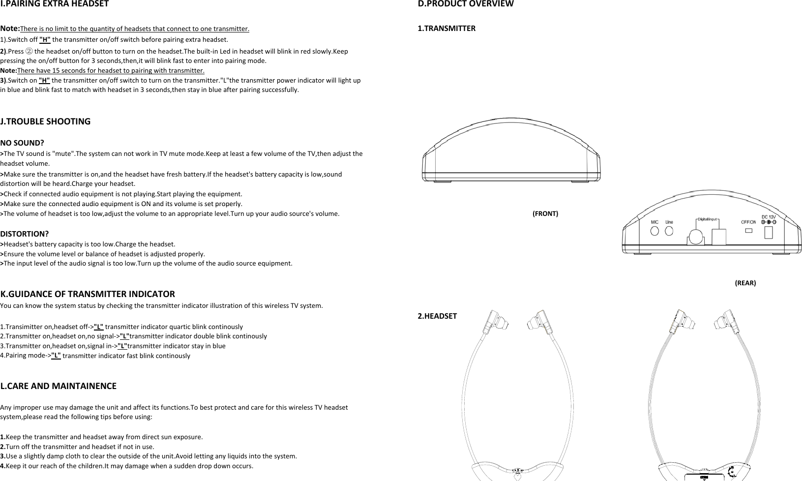 D.PRODUCTOVERVIEW1.TRANSMITTERI.PAIRINGEXTRAHEADSETNote:Thereisnolimittothequantityofheadsetsthatconnecttoonetransmitter.1).Switchoff&quot;H&quot;thetransmitteron/offswitchbeforepairingextraheadset.2).Press②theheadseton/offbuttontoturnontheheadset.Thebuilt‐inLedinheadsetwillblinkinredslowly.Keeppressingtheon/offbuttonfor3seconds,then,itwillblinkfasttoenterintopairingmode.J.TROUBLESHOOTINGNote:Therehave15secondsforheadsettopairingwithtransmitter.3).Switchon&quot;H&quot;thetransmitteron/offswitchtoturnonthetransmitter.&quot;L&quot;thetransmitterpowerindicatorwilllightupinblueandblinkfasttomatchwithheadsetin3seconds,thenstayinblueafterpairingsuccessfully.NOSOUND?&gt;Make sure the connected audio equipment is ON and its volume is set properly&gt;TheTVsoundis&quot;mute&quot;.ThesystemcannotworkinTVmutemode.KeepatleastafewvolumeoftheTV,thenadjusttheheadsetvolume.&gt;Makesurethetransmitterison,andtheheadsethavefreshbattery.Iftheheadset&apos;sbatterycapacityislow,sounddistortionwillbeheard.Chargeyourheadset.&gt;Checkifconnectedaudioequipmentisnotplaying.Startplayingtheequipment.(FRONT)DISTORTION?&gt;MakesuretheconnectedaudioequipmentisONanditsvolumeissetproperly.&gt;Headset&apos;sbatterycapacityistoolow.Chargetheheadset.&gt;Thevolumeofheadsetistoolow,adjustthevolumetoanappropriatelevel.Turnupyouraudiosource&apos;svolume.&gt;Ensurethevolumelevelorbalanceofheadsetisadjustedproperly.&gt;Theinputleveloftheaudiosignalistoolow.Turnupthevolumeoftheaudiosourceequipment.(REAR)2.HEADSET1.Transimitteron,headsetoff‐&gt;&quot;L&quot;transmitterindicatorquarticblinkcontinouslyYoucanknowthesystemstatusbycheckingthetransmitterindicatorillustrationofthiswirelessTVsystem.2.Transmitteron,headseton,nosignal‐&gt;&quot;L&quot;transmitterindicatordoubleblinkcontinouslyK.GUIDANCEOFTRANSMITTERINDICATORL.CAREANDMAINTAINENCEAnyimproperusemaydamagetheunitandaffectitsfunctions.TobestprotectandcareforthiswirelessTVheadset4.Pairingmode‐&gt;&quot;L&quot;transmitterindicatorfastblinkcontinously3.Transmitteron,headseton,signalin‐&gt;&quot;L&quot;transmitterindicatorstayinblue3.Useaslightlydampclothtocleartheoutsideoftheunit.Avoidlettinganyliquidsintothesystem.1.Keepthetransmitterandheadsetawayfromdirectsunexposure.2.Turnoffthetransmitterandheadsetifnotinuse.4.Keepitourreachofthechildren.Itmaydamagewhenasuddendropdownoccurs.system,pleasereadthefollowingtipsbeforeusing: