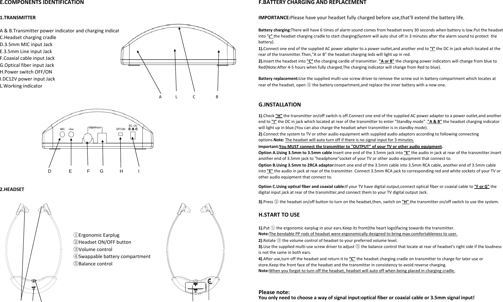 E.COMPONENTS IDENTIFICATIONF.BATTERY CHARGING AND REPLACEMENTE.COMPONENTSIDENTIFICATIONF.BATTERYCHARGINGANDREPLACEMENT1.TRANSMITTER IMPORTANCE:Pleasehaveyourheadsetfullychargedbeforeuse,that&apos;llextendthebatterylife.Batterycharging:Therewillhave6timesofalarmsoundcomesfromheadsetevery30secondswhenbatteryislow.Puttheheadsetinto&quot;c&quot;theheadsetchargingcradletostartcharging(Systemwillautoshutoffin3minutesafterthealarmsoundtoprotectthebattery).A&amp;B.TransmitterpowerindicatorandchargingindicatorC.HeadsetchargingcradleD.3.5mm MIC input Jack1).ConnectoneendofthesuppliedACpoweradaptertoapoweroutlet,andanotherendto&quot;I&quot; theDCinjackwhichlocatedattherearofthetransmitter.Then,&quot;AorB&quot;theheadsetchargingledswilllightupinred.Batteryreplacement:Usethesuppliedmulti‐usescrewdrivertoremovethescrewoutinbatterycompartmentwhichlocatesatrearoftheheadset,open④thebatterycompartment,andreplacetheinnerbatterywithanewone.2).Inserttheheadsetinto&quot;C“thechargingcardleoftransmitter.&quot;AorB&quot;thechargingpowerindicatorswillchangefrombluetoRed(Note:After4‐5hourswhenfullycharged,ThechargingindicatorwillchangefromRedtoblue).D.3.5mmMICinputJackE.3.5mmLineinputJackF.CoaxialcableinputJackG.OpticalfiberinputJackH.PowerswitchOFF/ONI.DC12VpowerinputJackL.WorkingindicatorALCBG.INSTALLATION1).Check&quot;H&quot;thetransmitteron/offswitchisoff.ConnectoneendofthesuppliedACpoweradaptertoapoweroutlet,andanotherendto&quot;I&quot;theDCinjackwhichlocatedatrearofthetransmittertoenter&quot;Standbymode&quot;.&quot;A&amp;B&quot;theheadsetchargingindicatorwilllightupinblue.(Youcanalsochargetheheadsetwhentransmitterisinstandbymode).     D              E            F        G             H            I2).ConnectthesystemtoTVorotheraudioequipmentwithsuppliedaudioadaptorsaccordingtofollowingconnectingoptions.Note:Theheadsetwillautoturnoffifthereisnosignalinputfor3minutes.OptionA.Using3.5mmto3.5mmcableInsertoneendofthe3.5mmjackinto&quot;E&quot;theaudioinjackatrearofthetransmitter.Insertanotherendof3.5mmjackto&quot;headphone&quot;socketofyourTVorotheraudioequipmentthatconnectto.Important:YouMUSTconnectthetransmitterto&quot;OUTPUT&quot;ofyourTVorotheraudioequipment.OptionB.Using3.5mmto2RCAadaptor:Insertoneendofthe3.5mmcableinto3.5mmRCAcable,anotherendof3.5mmcableinto&quot;E&quot;theaudioinjackatrearofthetransmitter.Connect3.5mmRCAjacktocorrespondingredandwhitesocketsofyourTVorH.STARTTOUSEOptionC.Usingopticalfiberandcoaxialcable:IfyourTVhavedigitaloutput,connectopticalfiberorcoaxialcableto&quot;ForG&quot;thedigitalinputjackatrearofthetransmitter,andconnectthemtoyourTVdigitaloutputJack.otheraudioequipmentthatconnectto.2.HEADSET3).Press②theheadseton/offbuttontoturnontheheadset,then,switchon&quot;H&quot;thetransmitteron/offswitchtousethesystem.①ErgonomicEarplug②HeadsetON/OFFbutton③Volumecontrol④Swappablebatterycompartment2).Rotate③thevolumecontrolofheadsettoyourpreferredvolumelevel.3).Usethesuppliedmulti‐usescrewdrivertoadjust⑤thebalancecontrolthatlocateatrearofheadset&apos;srightsideiftheloudnessisnotthesameinbothears.4)After use turn off the headset and return it to“C&quot;the headset charging cradle on transmitter to charge for later use or1).Put①theergonomicearpluginyourears.Keepitsfront(theheartlogo)facingtowardsthetransmitter.Note:ThebendablePProdsofheadsetwereergonomicallydesignedtobringmax.comfortablenesstouser.Please note: Youonlyneedtochooseawayofsignalinput:opticalfiberorcoaxialcableor3.5mmsignalinput!⑤Balancecontrol4).Afteruse,turnofftheheadsetandreturnittoCtheheadsetchargingcradleontransmittertochargeforlateruseorstore.Keepthefrontfaceoftheheadsetandthetransmitterinconsistencytoavoidreversecharging.Note:Whenyouforgottoturnofftheheadset,headsetwillautooffwhenbeingplacedinchargingcradle.