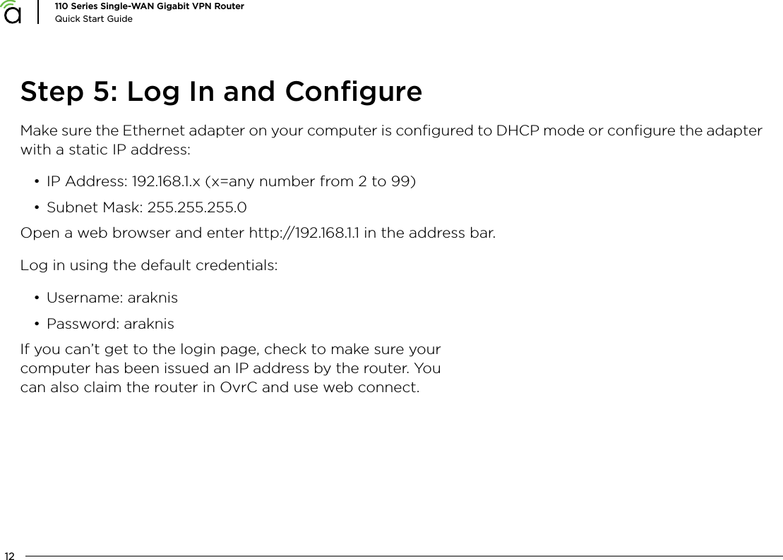 12110 Series Single-WAN Gigabit VPN RouterQuick Start GuideStep 5: Log In and ConﬁgureMake sure the Ethernet adapter on your computer is conﬁgured to DHCP mode or conﬁgure the adapter with a static IP address:&bull; IP Address: 192.168.1.x (x=any number from 2 to 99)&bull; Subnet Mask: 255.255.255.0Open a web browser and enter http://192.168.1.1 in the address bar.Log in using the default credentials:&bull; Username: araknis&bull; Password: araknisIf you can&rsquo;t get to the login page, check to make sure your computer has been issued an IP address by the router. You can also claim the router in OvrC and use web connect.