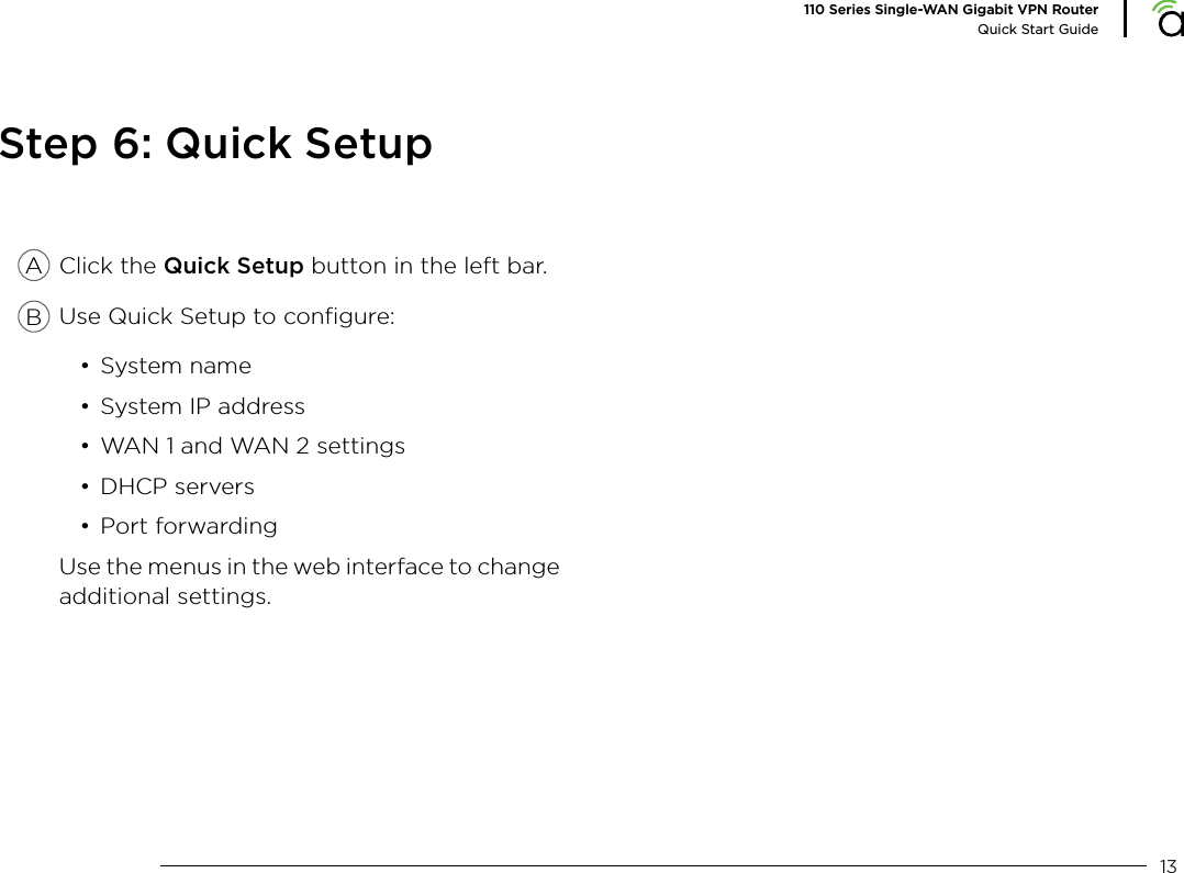 13110 Series Single-WAN Gigabit VPN RouterQuick Start GuideStep 6: Quick SetupClick the Quick Setup button in the left bar.Use Quick Setup to conﬁgure:&bull; System name&bull; System IP address&bull; WAN 1 and WAN 2 settings&bull; DHCP servers&bull; Port forwardingUse the menus in the web interface to change additional settings.AB