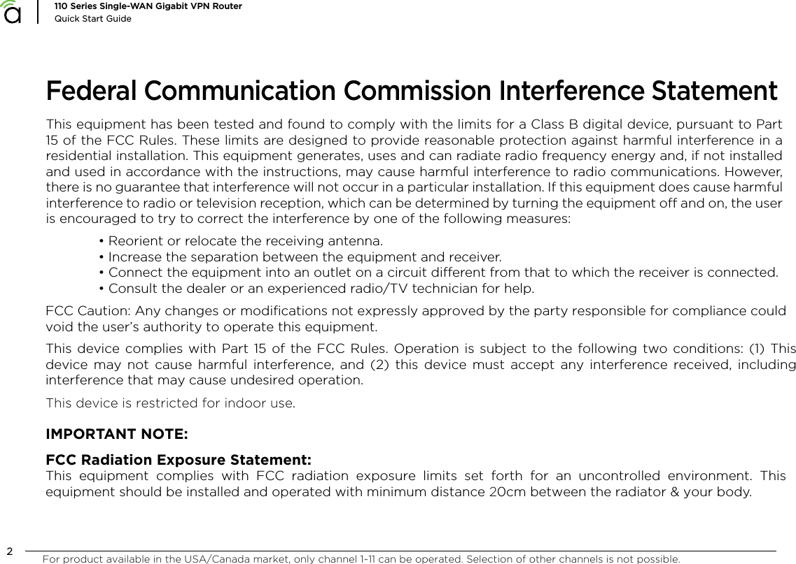 2110 Series Single-WAN Gigabit VPN RouterQuick Start GuideFederal Communication Commission Interference StatementThis equipment has been tested and found to comply with the limits for a Class B digital device, pursuant to Part 15 of the FCC Rules. These limits are designed to provide reasonable protection against harmful interference in a residential installation. This equipment generates, uses and can radiate radio frequency energy and, if not installed and used in accordance with the instructions, may cause harmful interference to radio communications. However, there is no guarantee that interference will not occur in a particular installation. If this equipment does cause harmful interference to radio or television reception, which can be determined by turning the equipment o and on, the user is encouraged to try to correct the interference by one of the following measures:&bull; Reorient or relocate the receiving antenna.&bull; Increase the separation between the equipment and receiver.&bull; Connect the equipment into an outlet on a circuit dierent from that to which the receiver is connected.&bull; Consult the dealer or an experienced radio/TV technician for help.FCC Caution: Any changes or modifications not expressly approved by the party responsible for compliance could void the user&rsquo;s authority to operate this equipment.This device complies with Part 15 of the FCC Rules. Operation is subject to the following two conditions: (1) This device may not cause harmful interference, and (2) this device must accept any interference received, including interference that may cause undesired operation.This device is restricted for indoor use.IMPORTANT NOTE:FCC Radiation Exposure Statement:This equipment complies with FCC radiation exposure limits set forth for an uncontrolled environment. This equipment should be installed and operated with minimum distance 20cm between the radiator &amp; your body.For product available in the USA/Canada market, only channel 1~11 can be operated. Selection of other channels is not possible.