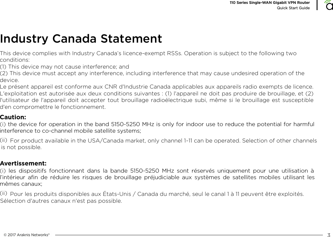 This device complies with Industry Canada&rsquo;s licence-exempt RSSs. Operation is subject to the following two conditions:(1) This device may not cause interference; and(2) This device must accept any interference, including interference that may cause undesired operation of thedevice.Le pr&eacute;sent appareil est conforme aux CNR d'Industrie Canada applicables aux appareils radio exempts de licence.L'exploitation est autoris&eacute;e aux deux conditions suivantes : (1) l'appareil ne doit pas produire de brouillage, et (2)l'utilisateur de l'appareil doit accepter tout brouillage radio&eacute;lectrique subi, m&ecirc;me si le brouillage est susceptibled'en compromettre le fonctionnement.3110 Series Single-WAN Gigabit VPN RouterQuick Start GuideIndustry Canada StatementCaution:(i) the device for operation in the band 5150-5250 MHz is only for indoor use to reduce the potential for harmfulinterference to co-channel mobile satellite systems;(ii)  Avertissement:(i) les dispositifs fonctionnant dans la bande 5150-5250 MHz sont r&eacute;serv&eacute;s uniquement pour une utilisation &agrave;l&rsquo;int&eacute;rieur afin de r&eacute;duire les risques de brouillage pr&eacute;judiciable aux syst&egrave;mes de satellites mobiles utilisant lesm&ecirc;mes canaux;(ii)  For product available in the USA/Canada market, only channel 1~11 can be operated. Selection of other channels is not possible.Pour les produits disponibles aux &Eacute;tats-Unis / Canada du march&eacute;, seul le canal 1 &agrave; 11 peuvent &ecirc;tre exploit&eacute;s. S&eacute;lection d'autres canaux n'est pas possible.