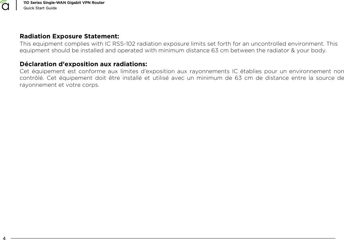 4110 Series Single-WAN Gigabit VPN RouterQuick Start GuideRadiation Exposure Statement:This equipment complies with IC RSS-102 radiation exposure limits set forth for an uncontrolled environment. This equipment should be installed and operated with minimum distance 63 cm between the radiator &amp; your body.D&eacute;claration d&rsquo;exposition aux radiations:Cet  &eacute;quipement  est  conforme  aux  limites  d'exposition  aux  rayonnements  IC  &eacute;tablies  pour  un  environnement  non contr&ocirc;l&eacute;.  Cet  &eacute;quipement  doit  &ecirc;tre  install&eacute;  et  utilis&eacute;  avec  un  minimum  de  63  cm  de  distance  entre  la  source  de rayonnement et votre corps.