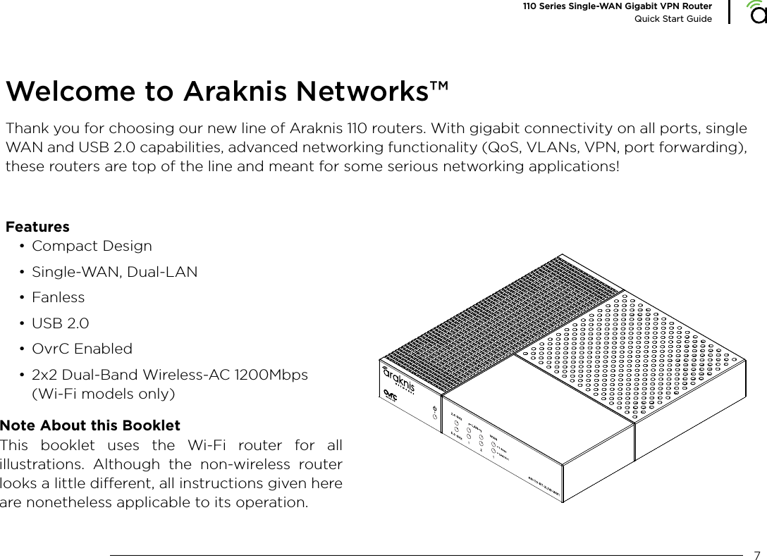 7110 Series Single-WAN Gigabit VPN RouterQuick Start GuideWelcome to Araknis Networks&trade;Thank you for choosing our new line of Araknis 110 routers. With gigabit connectivity on all ports, single WAN and USB 2.0 capabilities, advanced networking functionality (QoS, VLANs, VPN, port forwarding), these routers are top of the line and meant for some serious networking applications!  Features&bull; Compact Design&bull; Single-WAN, Dual-LAN&bull; Fanless&bull; USB 2.0&bull; OvrC Enabled&bull; 2x2 Dual-Band Wireless-AC 1200Mbps(Wi-Fi models only)Note About this BookletThis booklet uses the Wi-Fi router for all illustrations. Although the non-wireless router looks a little dierent, all instructions given here are nonetheless applicable to its operation. 