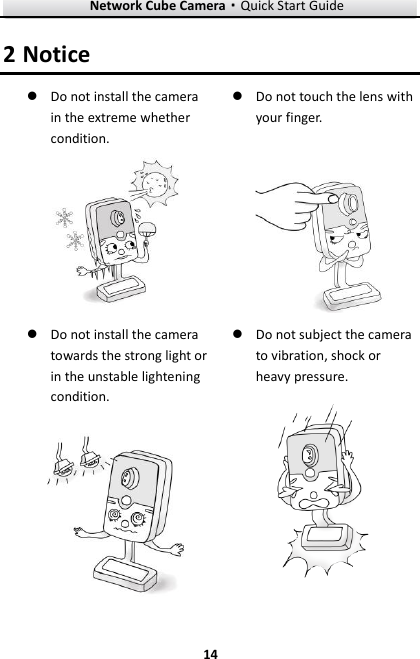 Network Cube Camera&middot;Quick Start Guide  14 14 2 Notice  Do not install the camera in the extreme whether condition.   Do not touch the lens with your finger.    Do not install the camera towards the strong light or in the unstable lightening condition.   Do not subject the camera to vibration, shock or heavy pressure.  
