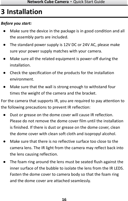 Network Cube Camera&middot;Quick Start Guide  16 16 3 Installation Before you start: ● Make sure the device in the package is in good condition and all the assembly parts are included. ● The standard power supply is 12V DC or 24V AC, please make sure your power supply matches with your camera. ● Make sure all the related equipment is power-off during the installation. ● Check the specification of the products for the installation environment. ● Make sure that the wall is strong enough to withstand four times the weight of the camera and the bracket. For the camera that supports IR, you are required to pay attention to the following precautions to prevent IR reflection:   ● Dust or grease on the dome cover will cause IR reflection. Please do not remove the dome cover film until the installation is finished. If there is dust or grease on the dome cover, clean the dome cover with clean soft cloth and isopropyl alcohol. ● Make sure that there is no reflective surface too close to the camera lens. The IR light from the camera may reflect back into the lens causing reflection.   ● The foam ring around the lens must be seated flush against the inner surface of the bubble to isolate the lens from the IR LEDS. Fasten the dome cover to camera body so that the foam ring and the dome cover are attached seamlessly.   