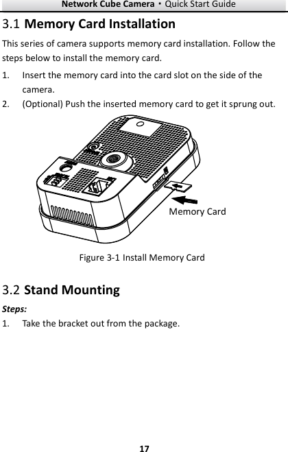Network Cube Camera&middot;Quick Start Guide  17 17  Memory Card Installation 3.1This series of camera supports memory card installation. Follow the steps below to install the memory card.  Insert the memory card into the card slot on the side of the 1.camera.  (Optional) Push the inserted memory card to get it sprung out. 2.Memory Card  Install Memory Card Figure 3-1 Stand Mounting 3.2Steps:  Take the bracket out from the package.   1.