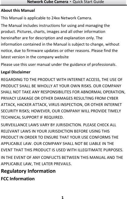 Network Cube Camera&middot;Quick Start Guide  1 1 About this Manual This Manual is applicable to 24xx Network Camera. The Manual includes instructions for using and managing the product. Pictures, charts, images and all other information hereinafter are for description and explanation only. The information contained in the Manual is subject to change, without notice, due to firmware updates or other reasons. Please find the latest version in the company website   Please use this user manual under the guidance of professionals. Legal Disclaimer REGARDING TO THE PRODUCT WITH INTERNET ACCESS, THE USE OF PRODUCT SHALL BE WHOLLY AT YOUR OWN RISKS. OUR COMPANY SHALL NOT TAKE ANY RESPONSIBILITES FOR ABNORMAL OPERATION, PRIVACY LEAKAGE OR OTHER DAMAGES RESULTING FROM CYBER ATTACK, HACKER ATTACK, VIRUS INSPECTION, OR OTHER INTERNET SECURITY RISKS; HOWEVER, OUR COMPANY WILL PROVIDE TIMELY TECHNICAL SUPPORT IF REQUIRED.   SURVEILLANCE LAWS VARY BY JURISDICTION. PLEASE CHECK ALL RELEVANT LAWS IN YOUR JURISDICTION BEFORE USING THIS PRODUCT IN ORDER TO ENSURE THAT YOUR USE CONFORMS THE APPLICABLE LAW. OUR COMPANY SHALL NOT BE LIABLE IN THE EVENT THAT THIS PRODUCT IS USED WITH ILLEGITIMATE PURPOSES.   IN THE EVENT OF ANY CONFLICTS BETWEEN THIS MANUAL AND THE APPLICABLE LAW, THE LATER PREVAILS. Regulatory Information FCC Information 