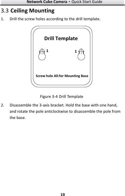 Network Cube Camera&middot;Quick Start Guide  19 19  Ceiling Mounting 3.3 Drill the screw holes according to the drill template.   1.Drill TemplateScrew hole All:for Mounting Base11  Drill Template Figure 3-4 Disassemble the 3-axis bracket. Hold the base with one hand, 2.and rotate the pole anticlockwise to disassemble the pole from the base.   