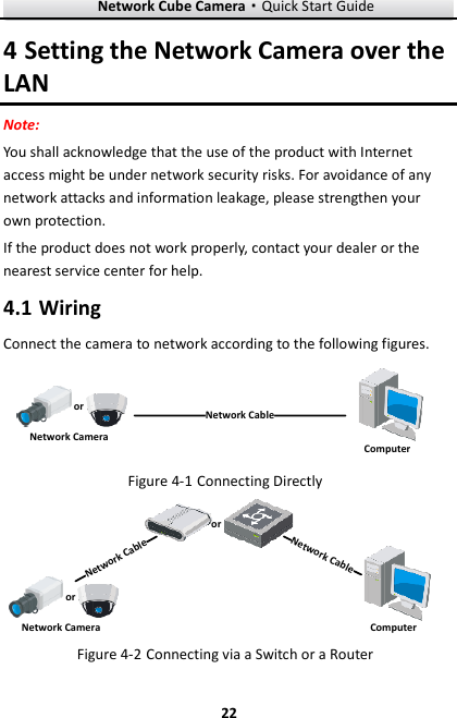 Network Cube Camera&middot;Quick Start Guide  22 22 4 Setting the Network Camera over the LAN Note:   You shall acknowledge that the use of the product with Internet access might be under network security risks. For avoidance of any network attacks and information leakage, please strengthen your own protection.   If the product does not work properly, contact your dealer or the nearest service center for help.  Wiring 4.1Connect the camera to network according to the following figures. 半球Network CableorNetwork Camera Computer   Connecting Directly Figure 4-1网络交换机半球Network CableNetwork CableororNetwork Camera Computer   Connecting via a Switch or a Router Figure 4-2